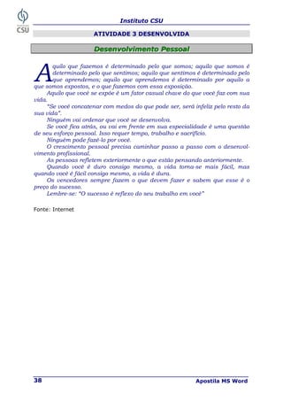 Instituto CSU
Apostila MS Word
38
ATIVIDADE 3 DESENVOLVIDA
D
D
De
e
es
s
se
e
en
n
nv
v
vo
o
ol
l
lv
v
vi
i
im
m
me
e
en
n
nt
t
to
o
o P
P
Pe
e
es
s
ss
s
so
o
oa
a
al
l
l
quilo que fazemos é determinado pelo que somos; aquilo que somos é
determinado pelo que sentimos; aquilo que sentimos é determinado pelo
que aprendemos; aquilo que aprendemos é determinado por aquilo a
que somos expostos, e o que fazemos com essa exposição.
Aquilo que você se expõe é um fator casual chave do que você faz com sua
vida.
“Se você concatenar com medos do que pode ser, será infeliz pelo resto da
sua vida”.
Ninguém vai ordenar que você se desenvolva.
Se você fica atrás, ou vai em frente em sua especialidade é uma questão
de seu esforço pessoal. Isso requer tempo, trabalho e sacrifício.
Ninguém pode fazê-lo por você.
O crescimento pessoal precisa caminhar passo a passo com o desenvol-
vimento profissional.
As pessoas refletem exteriormente o que estão pensando anteriormente.
Quando você é duro consigo mesmo, a vida torna-se mais fácil, mas
quando você é fácil consigo mesmo, a vida é dura.
Os vencedores sempre fazem o que devem fazer e sabem que esse é o
preço do sucesso.
Lembre-se: “O sucesso é reflexo do seu trabalho em você”
Fonte: Internet
A
 