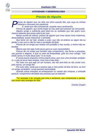 Instituto CSU
Apostila MS Word
40
ATIVIDADE 4 DESENVOLVIDA
P
Pr
re
ec
ci
is
so
o d
de
e A
Al
lg
gu
ué
ém
m
reciso de alguém que me olhe nos olhos quando falo; que ouça as minhas
tristezas e neuroses com paciência.
E, ainda que não compreenda, respeite meus sentimentos.
Preciso de alguém, que venha brigar ao meu lado sem precisar ser convocado.
Alguém amigo o suficiente para dizer-me as verdades que não quero ouvir,
mesmo sabendo que posso odiá-lo por isso.
Nesse mundo de céticos, preciso de alguém que creia nessa coisa misteriosa,
desacreditada, quase impossível: a amizade.
Que teime em ser leal, simples e justo, que não vá embora se algum dia eu
perder o meu ouro e não for mais a sensação da festa.
Preciso de um amigo que receba com gratidão o meu auxílio, a minha mão es-
tendida.
Mesmo que isto seja muito pouco para as suas necessidades.
Preciso de um amigo que também seja companheiro, nas farras e pescarias,
nas guerras e alegrias, e que no meio da tempestade, grite em coro comigo: "nós
ainda vamos rir muito disso tudo." E ria muito.
E nessa busca empenho minha própria alma, pois com uma amizade verdadei-
ra, a vida se torna mais simples, mais rica e mais bela...
Por mais rico que seja um ser humano, ele não será feliz se não contar com,
pelo menos, um amigo fiel.
Por outro lado, ainda que a pessoa seja a mais pobre da face da terra, se tiver
um amigo verdadeiro, nunca passará necessidade.
Quando outras emoções se enfraquecem no vaivém dos choques, a amizade
perdura, companheira devotada das pessoas que se estimam.
"Ter amizade é ter coração que ama e esclarece, que compreende e perdoa,
nas horas mais amargas da vida."
Charles Chaplin
P
 