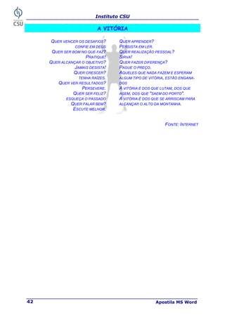 Instituto CSU
Apostila MS Word
42
A VITÓRIA
QUER VENCER OS DESAFIOS?
CONFIE EM DEUS
QUER SER BOM NO QUE FAZ?
PRATIQUE!
QUER ALCANÇAR O OBJETIVO?
JAMAIS DESISTA!
QUER CRESCER?
TENHA RAÍZES.
QUER VER RESULTADOS?
PERSEVERE.
QUER SER FELIZ?
ESQUEÇA O PASSADO
QUER FALAR BEM?
ESCUTE MELHOR.
QUER APRENDER?
PERSISTA EM LER.
QUER REALIZAÇÃO PESSOAL?
SIRVA!
QUER FAZER DIFERENÇA?
PAGUE O PREÇO.
AQUELES QUE NADA FAZEM E ESPERAM
ALGUM TIPO DE VITÓRIA, ESTÃO ENGANA-
DOS
A VITÓRIA É DOS QUE LUTAM, DOS QUE
AGEM, DOS QUE "SAEM DO PORTO".
A VITÓRIA É DOS QUE SE ARRISCAM PARA
ALCANÇAR O ALTO DA MONTANHA.
FONTE: INTERNET
 