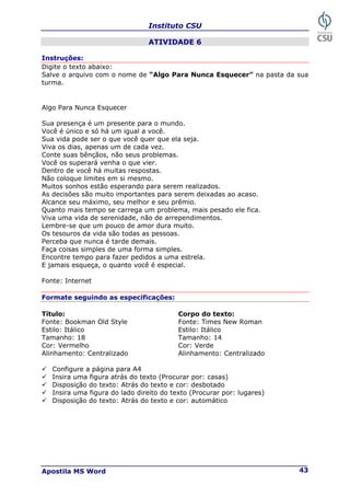 Instituto CSU
Apostila MS Word 43
ATIVIDADE 6
Instruções:
Digite o texto abaixo:
Salve o arquivo com o nome de “Algo Para Nunca Esquecer” na pasta da sua
turma.
Algo Para Nunca Esquecer
Sua presença é um presente para o mundo.
Você é único e só há um igual a você.
Sua vida pode ser o que você quer que ela seja.
Viva os dias, apenas um de cada vez.
Conte suas bênçãos, não seus problemas.
Você os superará venha o que vier.
Dentro de você há muitas respostas.
Não coloque limites em si mesmo.
Muitos sonhos estão esperando para serem realizados.
As decisões são muito importantes para serem deixadas ao acaso.
Alcance seu máximo, seu melhor e seu prêmio.
Quanto mais tempo se carrega um problema, mais pesado ele fica.
Viva uma vida de serenidade, não de arrependimentos.
Lembre-se que um pouco de amor dura muito.
Os tesouros da vida são todas as pessoas.
Perceba que nunca é tarde demais.
Faça coisas simples de uma forma simples.
Encontre tempo para fazer pedidos a uma estrela.
E jamais esqueça, o quanto você é especial.
Fonte: Internet
Formate seguindo as especificações:
Título: Corpo do texto:
Fonte: Bookman Old Style Fonte: Times New Roman
Estilo: Itálico Estilo: Itálico
Tamanho: 18 Tamanho: 14
Cor: Vermelho Cor: Verde
Alinhamento: Centralizado Alinhamento: Centralizado
9 Configure a página para A4
9 Insira uma figura atrás do texto (Procurar por: casas)
9 Disposição do texto: Atrás do texto e cor: desbotado
9 Insira uma figura do lado direito do texto (Procurar por: lugares)
9 Disposição do texto: Atrás do texto e cor: automático
 