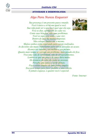 Instituto CSU
Apostila MS Word
44
ATIVIDADE 6 DESENVOLVIDA
Algo Para Nunca Esquecer
Sua presença é um presente para o mundo.
Você é único e só há um igual a você.
Sua vida pode ser o que você quer que ela seja.
Viva os dias, apenas um de cada vez.
Conte suas bênçãos, não seus problemas.
Você os superará venha o que vier.
Dentro de você há muitas respostas.
Não coloque limites em si mesmo.
Muitos sonhos estão esperando para serem realizados.
As decisões são muito importantes para serem deixadas ao acaso.
Alcance seu máximo, seu melhor e seu prêmio.
Quanto mais tempo se carrega um problema, mais pesado ele fica.
Viva uma vida de serenidade, não de arrependimentos.
Lembre-se que um pouco de amor dura muito.
Os tesouros da vida são todas as pessoas.
Perceba que nunca é tarde demais.
Faça coisas simples de uma forma simples.
Encontre tempo para fazer pedidos a uma estrela.
E jamais esqueça, o quanto você é especial.
Fonte: Internet
 