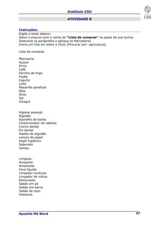 Instituto CSU
Apostila MS Word 47
ATIVIDADE 8
Instruções:
Digite o texto abaixo:
Salve o arquivo com o nome de “Lista de compras” na pasta da sua turma.
Selecione os parágrafos e aplique os Marcadores
Insira um Clip-art sobre o título (Procurar por: agricultura)
Lista de compras
Mercearia:
Açúcar
Arroz
Café
Farinha de trigo
Feijão
Iogurte
Leite
Macarrão parafuso
Óleo
Ovos
Sal
Vinagre
Higiene pessoal:
Algodão
Aparelho de barba
Condicionador de cabelos
Creme dental
Fio dental
Hastes de algodão
Lenços de papel
Papel higiênico
Sabonete
Xampu
Limpeza:
Alvejante
Amaciante
Cera líquida
Limpador multiuso
Limpador de vidros
Removedor
Sabão em pó
Sabão em barra
Sabão de coco
Vassoura
 