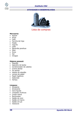 Instituto CSU
Apostila MS Word
48
ATIVIDADE 8 DESENVOLVIDA
Lista de compras
Mercearia:
• Açúcar
• Arroz
• Café
• Farinha de trigo
• Feijão
• Iogurte
• Leite
• Macarrão parafuso
• Óleo
• Ovos
• Sal
• Vinagre
Higiene pessoal:
• Algodão
• Aparelho de barba
• Condicionador de cabelos
• Creme dental
• Fio dental
• Hastes de algodão
• Lenços de papel
• Papel higiênico
• Sabonete
• Xampu
Limpeza:
• Alvejante
• Amaciante
• Cera líquida
• Limpador multiuso
• Limpa vidros
• Removedor
• Sabão de coco
• Sabão em barra
• Sabão em pó
• Vassoura
 