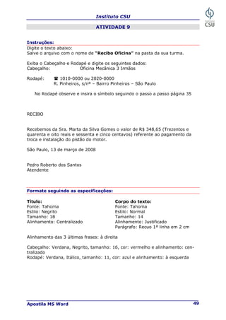 Instituto CSU
Apostila MS Word 49
ATIVIDADE 9
Instruções:
Digite o texto abaixo:
Salve o arquivo com o nome de “Recibo Oficina” na pasta da sua turma.
Exiba o Cabeçalho e Rodapé e digite os seguintes dados:
Cabeçalho: Oficina Mecânica 3 Irmãos
Rodapé: 1010-0000 ou 2020-0000
R. Pinheiros, s/nº – Bairro Pinheiros – São Paulo
No Rodapé observe e insira o símbolo seguindo o passo a passo página 35
RECIBO
Recebemos da Sra. Marta da Silva Gomes o valor de R$ 348,65 (Trezentos e
quarenta e oito reais e sessenta e cinco centavos) referente ao pagamento da
troca e instalação do pistão do motor.
São Paulo, 13 de março de 2008
Pedro Roberto dos Santos
Atendente
Formate seguindo as especificações:
Título: Corpo do texto:
Fonte: Tahoma Fonte: Tahoma
Estilo: Negrito Estilo: Normal
Tamanho: 18 Tamanho: 14
Alinhamento: Centralizado Alinhamento: Justificado
Parágrafo: Recuo 1ª linha em 2 cm
Alinhamento das 3 últimas frases: à direita
Cabeçalho: Verdana, Negrito, tamanho: 16, cor: vermelho e alinhamento: cen-
tralizado
Rodapé: Verdana, Itálico, tamanho: 11, cor: azul e alinhamento: à esquerda
 