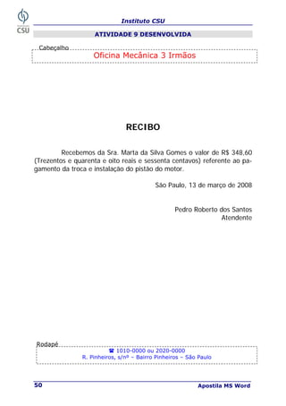 Instituto CSU
Apostila MS Word
50
ATIVIDADE 9 DESENVOLVIDA
RECIBO
Recebemos da Sra. Marta da Silva Gomes o valor de R$ 348,60
(Trezentos e quarenta e oito reais e sessenta centavos) referente ao pa-
gamento da troca e instalação do pistão do motor.
São Paulo, 13 de março de 2008
Pedro Roberto dos Santos
Atendente
Oficina Mecânica 3 Irmãos
1010-0000 ou 2020-0000
R. Pinheiros, s/nº – Bairro Pinheiros – São Paulo
Rodapé
Cabeçalho
 