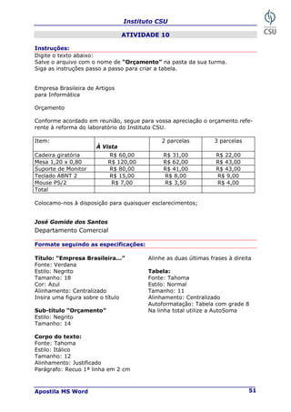 Instituto CSU
Apostila MS Word 51
ATIVIDADE 10
Instruções:
Digite o texto abaixo:
Salve o arquivo com o nome de “Orçamento” na pasta da sua turma.
Siga as instruções passo a passo para criar a tabela.
Empresa Brasileira de Artigos
para Informática
Orçamento
Conforme acordado em reunião, segue para vossa apreciação o orçamento refe-
rente à reforma do laboratório do Instituto CSU.
Item:
À Vista
2 parcelas 3 parcelas
Cadeira giratória R$ 60,00 R$ 31,00 R$ 22,00
Mesa 1,20 x 0,80 R$ 120,00 R$ 62,00 R$ 43,00
Suporte de Monitor R$ 80,00 R$ 41,00 R$ 43,00
Teclado ABNT 2 R$ 15,00 R$ 8,00 R$ 9,00
Mouse PS/2 R$ 7,00 R$ 3,50 R$ 4,00
Total
Colocamo-nos à disposição para quaisquer esclarecimentos;
José Gomide dos Santos
Departamento Comercial
Formate seguindo as especificações:
Título: “Empresa Brasileira...” Alinhe as duas últimas frases à direita
Fonte: Verdana
Estilo: Negrito Tabela:
Tamanho: 18 Fonte: Tahoma
Cor: Azul Estilo: Normal
Alinhamento: Centralizado Tamanho: 11
Insira uma figura sobre o título Alinhamento: Centralizado
Autoformatação: Tabela com grade 8
Sub-título “Orçamento” Na linha total utilize a AutoSoma
Estilo: Negrito
Tamanho: 14
Corpo do texto:
Fonte: Tahoma
Estilo: Itálico
Tamanho: 12
Alinhamento: Justificado
Parágrafo: Recuo 1ª linha em 2 cm
 