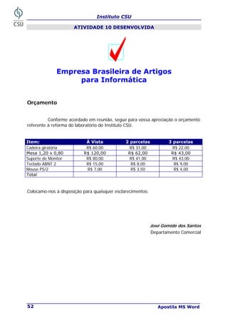 Instituto CSU
Apostila MS Word
52
ATIVIDADE 10 DESENVOLVIDA
Empresa Brasileira de Artigos
para Informática
Orçamento
Conforme acordado em reunião, segue para vossa apreciação o orçamento
referente à reforma do laboratório do Instituto CSU.
Item: À Vista 2 parcelas 3 parcelas
Cadeira giratória R$ 60,00 R$ 31,00 R$ 22,00
Mesa 1,20 x 0,80 R$ 120,00 R$ 62,00 R$ 43,00
Suporte de Monitor R$ 80,00 R$ 41,00 R$ 43,00
Teclado ABNT 2 R$ 15,00 R$ 8,00 R$ 9,00
Mouse PS/2 R$ 7,00 R$ 3,50 R$ 4,00
Total
Colocamo-nos à disposição para quaisquer esclarecimentos;
José Gomide dos Santos
Departamento Comercial
 