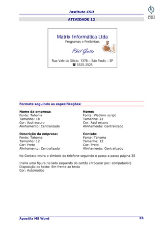 Instituto CSU
Apostila MS Word 55
ATIVIDADE 12
Formate seguindo as especificações:
Nome da empresa: Nome:
Fonte: Tahoma Fonte: Vladimir script
Tamanho: 18 Tamanho: 22
Cor: Azul escuro Cor: Azul escuro
Alinhamento: Centralizado Alinhamento: Centralizado
Descrição da empresa: Contato:
Fonte: Tahoma Fonte: Tahoma
Tamanho: 12 Tamanho: 12
Cor: Preto Cor: Preto
Alinhamento: Centralizado Alinhamento: Centralizado
No Contato insira o símbolo do telefone seguindo o passo a passo página 35
Insira uma figura no lado esquerdo do cartão (Procurar por: computador)
Disposição do texto: Em frente ao texto
Cor: Automático
Matrix Informática Ltda
Programas e Periféricos
Phil Gatis
Rua Vale do Silício, 1378 – São Paulo – SP
5525-2525
 