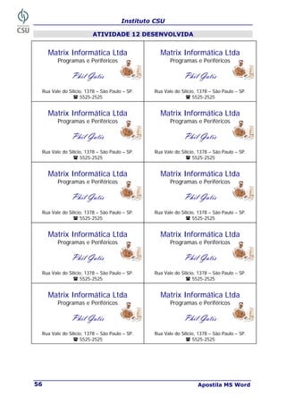 Instituto CSU
Apostila MS Word
56
ATIVIDADE 12 DESENVOLVIDA
Matrix Informática Ltda
Programas e Periféricos
Phil Gatis
Rua Vale do Silício, 1378 – São Paulo – SP.
5525-2525
Matrix Informática Ltda
Programas e Periféricos
Phil Gatis
Rua Vale do Silício, 1378 – São Paulo – SP.
5525-2525
Matrix Informática Ltda
Programas e Periféricos
Phil Gatis
Rua Vale do Silício, 1378 – São Paulo – SP.
5525-2525
Matrix Informática Ltda
Programas e Periféricos
Phil Gatis
Rua Vale do Silício, 1378 – São Paulo – SP.
5525-2525
Matrix Informática Ltda
Programas e Periféricos
Phil Gatis
Rua Vale do Silício, 1378 – São Paulo – SP.
5525-2525
Matrix Informática Ltda
Programas e Periféricos
Phil Gatis
Rua Vale do Silício, 1378 – São Paulo – SP.
5525-2525
Matrix Informática Ltda
Programas e Periféricos
Phil Gatis
Rua Vale do Silício, 1378 – São Paulo – SP.
5525-2525
Matrix Informática Ltda
Programas e Periféricos
Phil Gatis
Rua Vale do Silício, 1378 – São Paulo – SP.
5525-2525
Matrix Informática Ltda
Programas e Periféricos
Phil Gatis
Rua Vale do Silício, 1378 – São Paulo – SP.
5525-2525
Matrix Informática Ltda
Programas e Periféricos
Phil Gatis
Rua Vale do Silício, 1378 – São Paulo – SP.
5525-2525
 