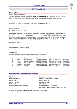 Instituto CSU
Apostila MS Word 57
ATIVIDADE 13
Instruções:
Digite o texto abaixo:
Salve o arquivo com o nome de “Carta de cobrança” na pasta da sua turma.
Siga as instruções na parte inferior para formatação e crie a mala-direta
Empresa Brasileira de Móveis e Artigos para Informática
Prezado Sr (a):
Portador (a) do CPF N.º:
Até a presente data, não consta em nosso sistema o pagamento da prestação
do(a) ____________ no valor de _________, caso o pagamento já tenha sido
efetuado, por favor desconsidere esta carta. Caso contrário, entre em contato
com nosso departamento de cobrança pelos telefones: 555-2525 ou 1123-4556.
Atenciosamente,
Departamento de Cobrança
Cadastros:
Salve o arquivo com o nome de Cadastro cobrança
Cadastro Nome Sobrenome CPF Item Valor
1 Paulo Andrade Filho 123.456.789-10 Mesa de escritório R$ 298,00
2 José Gonçalves Dias 124.567.890-31 Suporte p/ monitor R$ 68,00
3 Miriam dos Santos 125.678.901-12 Impressora Inkjet R$ 250,00
4 Geraldo Azevedo 126.789.012-41 Cadeira giratória R$ 90,00
5 Mara da Silva 127.890.123-13 Armário arquivo R$ 380,00
Formate seguindo as especificações:
Título: Corpo do texto:
Fonte: Verdana Fonte: Times New Roman
Estilo: Negrito Estilo: Itálico
Tamanho: 18 Tamanho: 14
Cor: Azul Cor: Preto
Alinhamento: Centralizado Alinhamento: Justificado
Parágrafo: Recuo 1ª linha em 1,5 cm
A frase “Departamento de Cobrança” alinhe à direita
 