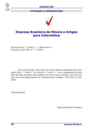 Instituto CSU
Apostila MS Word
58
ATIVIDADE 13 DESENVOLVIDA
Empresa Brasileira de Móveis e Artigos
para Informática
Prezado Sr (a): <<Nome>> <<Sobrenome>>
Portador (a) do CPF N.º: <<CPF>>
Até a presente data, não consta em nosso sistema o pagamento da pres-
tação do(a) <<Item>> no valor de <<valor>> , caso o pagamento já tenha
sido efetuado, por favor desconsidere esta carta. Caso contrário, entre em con-
tato com nosso departamento de cobrança pelos telefones: 555-2525 ou 1123-
4556.
Atenciosamente,
Departamento de Cobrança
 