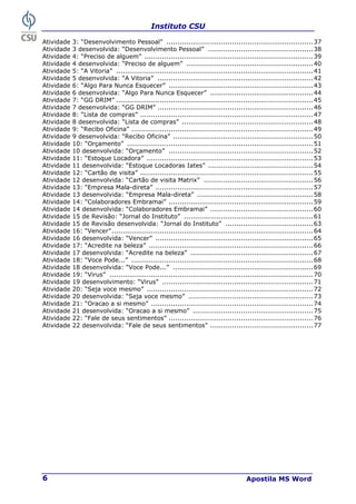 Instituto CSU
Apostila MS Word
6
Atividade 3: “Desenvolvimento Pessoal” ...................................................................37
Atividade 3 desenvolvida: “Desenvolvimento Pessoal” ................................................38
Atividade 4: “Preciso de alguem” .............................................................................39
Atividade 4 desenvolvida: “Preciso de alguem” ..........................................................40
Atividade 5: “A Vitoria” ..........................................................................................41
Atividade 5 desenvolvida: “A Vitoria” .......................................................................42
Atividade 6: “Algo Para Nunca Esquecer” ..................................................................43
Atividade 6 desenvolvida: “Algo Para Nunca Esquecer” ...............................................44
Atividade 7: “GG DRIM” ..........................................................................................45
Atividade 7 desenvolvida: “GG DRIM” .......................................................................46
Atividade 8: “Lista de compras” ...............................................................................47
Atividade 8 desenvolvida: “Lista de compras” ............................................................48
Atividade 9: “Recibo Oficina” ...................................................................................49
Atividade 9 desenvolvida: “Recibo Oficina” ................................................................50
Atividade 10: “Orçamento” .....................................................................................51
Atividade 10 desenvolvida: “Orçamento” ..................................................................52
Atividade 11: “Estoque Locadora” ............................................................................53
Atividade 11 desenvolvida: “Estoque Locadoras Iates” ................................................54
Atividade 12: “Cartão de visita” ...............................................................................55
Atividade 12 desenvolvida: “Cartão de visita Matrix” ..................................................56
Atividade 13: “Empresa Mala-direta” ........................................................................57
Atividade 13 desenvolvida: “Empresa Mala-direta” .....................................................58
Atividade 14: “Colaboradores Embramai” ..................................................................59
Atividade 14 desenvolvida: “Colaboradores Embramai” ...............................................60
Atividade 15 de Revisão: “Jornal do Instituto” ...........................................................61
Atividade 15 de Revisão desenvolvida: “Jornal do Instituto” ........................................63
Atividade 16: “Vencer”............................................................................................64
Atividade 16 desenvolvida: “Vencer” ........................................................................65
Atividade 17: “Acredite na beleza” ...........................................................................66
Atividade 17 desenvolvida: “Acredite na beleza” ........................................................67
Atividade 18: “Voce Pode...” ...................................................................................68
Atividade 18 desenvolvida: “Voce Pode...” ................................................................69
Atividade 19: “Virus” .............................................................................................70
Atividade 19 desenvolvimento: “Virus” .....................................................................71
Atividade 20: “Seja voce mesmo” ............................................................................72
Atividade 20 desenvolvida: “Seja voce mesmo” .........................................................73
Atividade 21: “Oracao a si mesmo” ..........................................................................74
Atividade 21 desenvolvida: “Oracao a si mesmo” .......................................................75
Atividade 22: “Fale de seus sentimentos” ..................................................................76
Atividade 22 desenvolvida: “Fale de seus sentimentos” ...............................................77
 