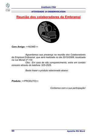 Instituto CSU
Apostila MS Word
60
ATIVIDADE 14 DESENVOLVIDA
Reunião dos colaboradores da Embramai
Caro Amigo: <<NOME>>
Aguardamos sua presença na reunião dos Colaboradores
da Empresa Embramai, que será realizada no dia 20/10/2008, localizada
na rua Monet nº 110.
Obs.: Em caso de não comparecimento, entre em contato
conosco através do telefone: 525-2525.
Basta trazer o produto relacionado abaixo:
Produto: <<PRODUTO>>
Contamos com a sua participação!
 