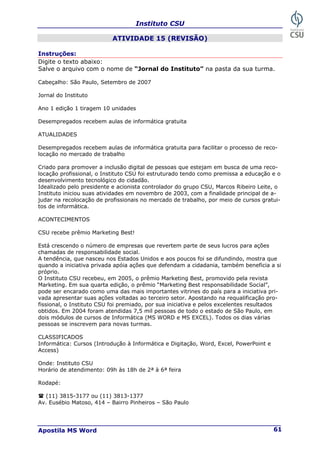 Instituto CSU
Apostila MS Word 61
ATIVIDADE 15 (REVISÃO)
Instruções:
Digite o texto abaixo:
Salve o arquivo com o nome de “Jornal do Instituto” na pasta da sua turma.
Cabeçalho: São Paulo, Setembro de 2007
Jornal do Instituto
Ano 1 edição 1 tiragem 10 unidades
Desempregados recebem aulas de informática gratuita
ATUALIDADES
Desempregados recebem aulas de informática gratuita para facilitar o processo de reco-
locação no mercado de trabalho
Criado para promover a inclusão digital de pessoas que estejam em busca de uma reco-
locação profissional, o Instituto CSU foi estruturado tendo como premissa a educação e o
desenvolvimento tecnológico do cidadão.
Idealizado pelo presidente e acionista controlador do grupo CSU, Marcos Ribeiro Leite, o
Instituto iniciou suas atividades em novembro de 2003, com a finalidade principal de a-
judar na recolocação de profissionais no mercado de trabalho, por meio de cursos gratui-
tos de informática.
ACONTECIMENTOS
CSU recebe prêmio Marketing Best!
Está crescendo o número de empresas que revertem parte de seus lucros para ações
chamadas de responsabilidade social.
A tendência, que nasceu nos Estados Unidos e aos poucos foi se difundindo, mostra que
quando a iniciativa privada apóia ações que defendam a cidadania, também beneficia a si
próprio.
O Instituto CSU recebeu, em 2005, o prêmio Marketing Best, promovido pela revista
Marketing. Em sua quarta edição, o prêmio “Marketing Best responsabilidade Social”,
pode ser encarado como uma das mais importantes vitrines do país para a iniciativa pri-
vada apresentar suas ações voltadas ao terceiro setor. Apostando na requalificação pro-
fissional, o Instituto CSU foi premiado, por sua iniciativa e pelos excelentes resultados
obtidos. Em 2004 foram atendidas 7,5 mil pessoas de todo o estado de São Paulo, em
dois módulos de cursos de Informática (MS WORD e MS EXCEL). Todos os dias várias
pessoas se inscrevem para novas turmas.
CLASSIFICADOS
Informática: Cursos (Introdução à Informática e Digitação, Word, Excel, PowerPoint e
Access)
Onde: Instituto CSU
Horário de atendimento: 09h às 18h de 2ª à 6ª feira
Rodapé:
(11) 3815-3177 ou (11) 3813-1377
Av. Eusébio Matoso, 414 – Bairro Pinheiros – São Paulo
 