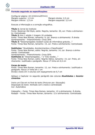 Instituto CSU
Apostila MS Word
62
Formate seguindo as especificações:
Configurar página: A4 (210mmx297mm)
Margem superior: 1,5 cm Margem direita: 2,5 cm
Margem inferior: 1,5 cm Margem esquerda: 2,5 cm
Execute a hifenização e a correção ortográfica.
Título 1: Jornal do Instituto
Fonte: Bookman Old Style, estilo: Negrito, tamanho: 20, cor: Preto e alinhamen-
to: Centralizado
Título 2: Ano 1 edição 1 tiragem 10 unidades
Fonte: Times New Roman, tamanho: 9, cor: Branco e alinhamento: À direita
Sombreamento – Preenchimento: Cinza 30%
Título 3: “Desempregados recebem aulas de informática gratuita...”
Fonte: Times New Roman, tamanho: 14, cor: Preto e alinhamento: Centralizado
Subtítulos: “Atualidades, Acontecimentos e Classificados”
Fonte: Times New Roman, estilo: Negrito, tamanho: 14, cor: Branco e alinha-
mento: Centralizado
Sombreamento – Preenchimento: Cinza 50%
Subtítulos 2: “Desempregados...” e “CSU recebe...”
Fonte: Times New Roman, estilo: Negrito Itálico, tamanho: 14, cor: Preto, ali-
nhamento: Justificado e parágrafo: Recuo 1ª linha em 0,5 cm
Corpo do texto:
Fonte: Times New Roman, tamanho: 12, cor: Preto e alinhamento: Justificado e
parágrafo: Recuo 1ª linha em 1 cm
Divida o texto em 3 colunas com espaçamento de 0,7 cm
Aplique o Capitular no segundo parágrafo das colunas Atualidades e Aconte-
cimentos
Insira um Clip-art no final do texto (Procurar por: Educação)
Disposição do texto: Alinhado com o texto e centralizado
Cor: Automático
Cabeçalho – Fonte: Times New Roman, tamanho: 12 e alinhamento: À direita.
Rodapé – Fonte: Times New Roman, tamanho: 12 e alinhamento: Centralizado
 