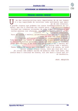 Instituto CSU
Apostila MS Word 65
ATIVIDADE 16 DESENVOLVIDA
Vencer, vencer, vencer
m
m
ma
a
a d
d
da
a
as
s
s c
c
ca
a
ar
r
ra
a
ac
c
ct
t
te
e
er
r
rí
í
ís
s
st
t
ti
i
ic
c
ca
a
as
s
s m
m
ma
a
ai
i
is
s
s i
i
im
m
mp
p
po
o
or
r
rt
t
ta
a
an
n
nt
t
te
e
es
s
s d
d
de
e
e u
u
um
m
m s
s
se
e
er
r
r h
h
hu
u
um
m
ma
a
an
n
no
o
o
é
é
é a
a
a s
s
su
u
ua
a
a c
c
ca
a
ap
p
pa
a
ac
c
ci
i
id
d
da
a
ad
d
de
e
e d
d
de
e
e v
v
va
a
al
l
lo
o
or
r
ri
i
iz
z
za
a
ar
r
r c
c
ca
a
ad
d
da
a
a s
s
se
e
en
n
nt
t
ti
i
im
m
me
e
en
n
nt
t
to
o
o q
q
qu
u
ue
e
e e
e
em
m
me
e
er
r
r-
-
-
g
g
ge
e
e d
d
de
e
e s
s
se
e
eu
u
u i
i
in
n
nt
t
te
e
er
r
ri
i
io
o
or
r
r.
.
.
A
A
A g
g
gr
r
ra
a
an
n
nd
d
de
e
e r
r
ri
i
iq
q
qu
u
ue
e
ez
z
za
a
a q
q
qu
u
ue
e
e p
p
po
o
od
d
de
e
em
m
mo
o
os
s
s t
t
te
e
er
r
r n
n
na
a
as
s
sc
c
ce
e
e f
f
fu
u
un
n
nd
d
da
a
am
m
me
e
en
n
nt
t
ta
a
al
l
lm
m
me
e
en
n
nt
t
te
e
e d
d
do
o
o c
c
ca
a
a-
-
-
r
r
rá
á
át
t
te
e
er
r
r,
,
, q
q
qu
u
ue
e
e n
n
no
o
os
s
s é
é
é o
o
of
f
fe
e
er
r
rt
t
ta
a
ad
d
do
o
o p
p
po
o
or
r
r n
n
no
o
os
s
ss
s
so
o
os
s
s p
p
pa
a
ai
i
is
s
s,
,
, e
e
e d
d
da
a
a p
p
pe
e
er
r
rs
s
so
o
on
n
na
a
al
l
li
i
id
d
da
a
ad
d
de
e
e,
,
,
f
f
fo
o
or
r
rj
j
ja
a
ad
d
da
a
a n
n
na
a
as
s
s i
i
in
n
nú
ú
úm
m
me
e
er
r
ra
a
as
s
s s
s
si
i
it
t
tu
u
ua
a
aç
ç
çõ
õ
õe
e
es
s
s d
d
de
e
e v
v
vi
i
id
d
da
a
a e
e
e d
d
do
o
os
s
s e
e
en
n
ns
s
si
i
in
n
na
a
am
m
me
e
en
n
nt
t
to
o
os
s
s q
q
qu
u
ue
e
e
o
o
ou
u
ut
t
tr
r
ra
a
as
s
s p
p
pe
e
es
s
ss
s
so
o
oa
a
as
s
s n
n
no
o
os
s
s o
o
of
f
fe
e
er
r
re
e
eç
ç
ça
a
am
m
m,
,
, s
s
se
e
ej
j
ja
a
a p
p
po
o
or
r
r e
e
es
s
st
t
tr
r
re
e
ei
i
it
t
to
o
o c
c
co
o
on
n
nt
t
ta
a
at
t
to
o
o o
o
ou
u
u p
p
po
o
or
r
r
s
s
si
i
im
m
mp
p
pl
l
le
e
es
s
s c
c
co
o
om
m
mp
p
pa
a
an
n
nh
h
hi
i
ia
a
a.
.
.
P
P
Pa
a
ar
r
ra
a
a s
s
se
e
e t
t
to
o
or
r
rn
n
na
a
ar
r
r o
o
o m
m
me
e
el
l
lh
h
ho
o
or
r
r,
,
, p
p
pr
r
ri
i
im
m
me
e
ei
i
ir
r
ra
a
am
m
me
e
en
n
nt
t
te
e
e t
t
te
e
em
m
m q
q
qu
u
ue
e
e s
s
se
e
e t
t
to
o
or
r
rn
n
na
a
ar
r
r c
c
ca
a
am
m
m-
-
-
p
p
pe
e
eã
ã
ão
o
o d
d
de
e
e a
a
al
l
lg
g
go
o
o b
b
be
e
em
m
m m
m
ma
a
ai
i
is
s
s d
d
di
i
if
f
fí
í
íc
c
ci
i
il
l
l.
.
.
T
T
Te
e
em
m
m q
q
qu
u
ue
e
e e
e
en
n
nf
f
fr
r
re
e
en
n
nt
t
ta
a
ar
r
r a
a
a t
t
ta
a
ar
r
re
e
ef
f
fa
a
a d
d
de
e
e c
c
co
o
on
n
nq
q
qu
u
ui
i
is
s
st
t
ta
a
ar
r
r a
a
a s
s
si
i
i m
m
me
e
es
s
sm
m
mo
o
o.
.
.
T
T
Tu
u
ud
d
do
o
o q
q
qu
u
ue
e
e v
v
vo
o
oc
c
cê
ê
ê f
f
fa
a
az
z
z s
s
se
e
er
r
rv
v
ve
e
e d
d
de
e
e p
p
pr
r
re
e
ep
p
pa
a
ar
r
ro
o
o p
p
pa
a
ar
r
ra
a
a o
o
o q
q
qu
u
ue
e
e d
d
de
e
ev
v
ve
e
er
r
rá
á
á s
s
se
e
er
r
r f
f
fe
e
ei
i
it
t
to
o
o
n
n
no
o
o f
f
fu
u
ut
t
tu
u
ur
r
ro
o
o.
.
.E
E
Em
m
m o
o
ou
u
ut
t
tr
r
ra
a
as
s
s p
p
pa
a
al
l
la
a
av
v
vr
r
ra
a
as
s
s ,
,
, p
p
pa
a
ar
r
ra
a
a q
q
qu
u
ue
e
e a
a
al
l
lg
g
go
o
o n
n
na
a
as
s
sç
ç
ça
a
a o
o
ou
u
u f
f
fl
l
lo
o
or
r
re
e
es
s
sç
ç
ça
a
a
,
,
,a
a
al
l
lg
g
go
o
o d
d
de
e
ev
v
ve
e
e m
m
mo
o
or
r
rr
r
re
e
er
r
r,
,
, e
e
e s
s
se
e
e v
v
vo
o
oc
c
cê
ê
ê e
e
es
s
st
t
tá
á
á d
d
de
e
es
s
st
t
ti
i
in
n
na
a
ad
d
do
o
o a
a
a s
s
se
e
er
r
r o
o
o m
m
me
e
el
l
lh
h
ho
o
or
r
r d
d
de
e
e-
-
-
v
v
ve
e
e s
s
se
e
e p
p
po
o
or
r
rt
t
ta
a
ar
r
r c
c
co
o
om
m
mo
o
o o
o
o m
m
me
e
el
l
lh
h
ho
o
or
r
r.
.
.
T
T
Te
e
en
n
nh
h
ha
a
a s
s
se
e
em
m
mp
p
pr
r
re
e
e e
e
em
m
m m
m
me
e
en
n
nt
t
te
e
e q
q
qu
u
ue
e
e n
n
na
a
ad
d
da
a
a n
n
ne
e
es
s
st
t
ta
a
a v
v
vi
i
id
d
da
a
a é
é
é d
d
de
e
e g
g
gr
r
ra
a
aç
ç
ça
a
a,
,
, s
s
se
e
e v
v
vo
o
oc
c
cê
ê
ê
q
q
qu
u
ui
i
is
s
se
e
er
r
r g
g
ga
a
an
n
nh
h
ha
a
ar
r
r a
a
al
l
lg
g
gu
u
um
m
ma
a
a c
c
co
o
oi
i
is
s
sa
a
a,
,
, t
t
te
e
er
r
rá
á
á q
q
qu
u
ue
e
e s
s
su
u
ua
a
ar
r
r p
p
po
o
or
r
r e
e
el
l
la
a
a .
.
.
A
A
As
s
s c
c
co
o
oi
i
is
s
sa
a
as
s
s n
n
ne
e
em
m
m s
s
se
e
em
m
mp
p
pr
r
re
e
e s
s
sa
a
ai
i
ir
r
rã
ã
ão
o
o d
d
da
a
a m
m
ma
a
an
n
ne
e
ei
i
ir
r
ra
a
a c
c
co
o
om
m
mo
o
o v
v
vo
o
oc
c
cê
ê
ê q
q
qu
u
ue
e
er
r
r,
,
, m
m
ma
a
as
s
s
c
c
co
o
on
n
nf
f
fi
i
ie
e
e D
D
De
e
eu
u
us
s
s e
e
e c
c
co
o
on
n
nt
t
ti
i
in
n
nu
u
ue
e
e e
e
em
m
m f
f
fr
r
re
e
en
n
nt
t
te
e
e,
,
, e
e
el
l
le
e
e l
l
lh
h
he
e
e d
d
da
a
ar
r
rá
á
á a
a
a f
f
fo
o
or
r
rç
ç
ça
a
a q
q
qu
u
ue
e
e v
v
vo
o
o-
-
-
c
c
cê
ê
ê n
n
ne
e
ec
c
ce
e
es
s
ss
s
si
i
it
t
ta
a
a.
.
.
P
P
PR
R
RO
O
OF
F
F.
.
. M
M
ME
E
ES
S
SQ
Q
QU
U
UI
I
IT
T
TA
A
A
U
U
U
 