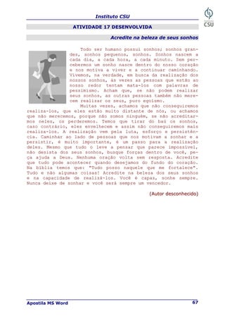 Instituto CSU
Apostila MS Word 67
ATIVIDADE 17 DESENVOLVIDA
Acredite na beleza de seus sonhos
T
To
od
do
o s
se
er
r h
hu
um
ma
an
no
o p
po
os
ss
su
ui
i s
so
on
nh
ho
os
s;
; s
so
on
nh
ho
os
s g
gr
ra
an
n-
-
d
de
es
s,
, s
so
on
nh
ho
os
s p
pe
eq
qu
ue
en
no
os
s,
, s
so
on
nh
ho
os
s.
. S
So
on
nh
ho
os
s n
na
as
sc
ce
em
m a
a
c
ca
ad
da
a d
di
ia
a,
, a
a c
ca
ad
da
a h
ho
or
ra
a,
, a
a c
ca
ad
da
a m
mi
in
nu
ut
to
o.
. S
Se
em
m p
pe
er
r-
-
c
ce
eb
be
er
rm
mo
os
s u
um
m s
so
on
nh
ho
o n
na
as
sc
ce
e d
de
en
nt
tr
ro
o d
do
o n
no
os
ss
so
o c
co
or
ra
aç
çã
ão
o
e
e n
no
os
s m
mo
ot
ti
iv
va
a a
a v
vi
iv
ve
er
r e
e a
a c
co
on
nt
ti
in
nu
ua
ar
r c
ca
am
mi
in
nh
ha
an
nd
do
o.
.
V
Vi
iv
ve
em
mo
os
s,
, n
na
a v
ve
er
rd
da
ad
de
e,
, e
em
m b
bu
us
sc
ca
a d
da
a r
re
ea
al
li
iz
za
aç
çã
ão
o d
do
os
s
n
no
os
ss
so
os
s s
so
on
nh
ho
os
s,
, à
às
s v
ve
ez
ze
es
s a
as
s p
pe
es
ss
so
oa
as
s q
qu
ue
e e
es
st
tã
ão
o a
ao
o
n
no
os
ss
so
o r
re
ed
do
or
r t
te
en
nt
ta
am
m m
ma
at
ta
a-
-l
lo
os
s c
co
om
m p
pa
al
la
av
vr
ra
as
s d
de
e
p
pe
es
ss
si
im
mi
is
sm
mo
o.
. A
Ac
ch
ha
am
m q
qu
ue
e,
, s
se
e n
nã
ão
o p
po
od
de
em
m r
re
ea
al
li
iz
za
ar
r
s
se
eu
us
s s
so
on
nh
ho
os
s,
, a
as
s o
ou
ut
tr
ra
as
s p
pe
es
ss
so
oa
as
s t
ta
am
mb
bé
ém
m n
nã
ão
o m
me
er
re
e-
-
c
ce
em
m r
re
ea
al
li
iz
za
ar
r o
os
s s
se
eu
us
s,
, p
pu
ur
ro
o e
eg
go
oí
ís
sm
mo
o.
.
M
Mu
ui
it
ta
as
s v
ve
ez
ze
es
s,
, a
ac
ch
ha
am
mo
os
s q
qu
ue
e n
nã
ão
o c
co
on
ns
se
eg
gu
ui
ir
re
em
mo
os
s
r
re
ea
al
li
iz
za
a-
-l
lo
os
s,
, q
qu
ue
e e
el
le
es
s e
es
st
tã
ão
o m
mu
ui
it
to
o d
di
is
st
ta
an
nt
te
e d
de
e n
nó
ós
s,
, o
ou
u a
ac
ch
ha
am
mo
os
s
q
qu
ue
e n
nã
ão
o m
me
er
re
ec
ce
em
mo
os
s,
, p
po
or
rq
qu
ue
e n
nã
ão
o s
so
om
mo
os
s n
ni
in
ng
gu
ué
ém
m,
, s
se
e n
nã
ão
o a
ac
cr
re
ed
di
it
ta
ar
r-
-
m
mo
os
s n
ne
el
le
es
s,
, o
os
s p
pe
er
rd
de
er
re
em
mo
os
s.
. T
Te
em
mo
os
s q
qu
ue
e t
ti
ir
ra
ar
r d
do
o b
ba
aú
ú o
os
s s
so
on
nh
ho
os
s,
,
c
ca
as
so
o c
co
on
nt
tr
rá
ár
ri
io
o,
, e
el
le
es
s e
en
nv
ve
el
lh
he
ec
ce
em
m e
e a
as
ss
si
im
m n
nã
ão
o c
co
on
ns
se
eg
gu
ui
ir
re
em
mo
os
s m
ma
ai
is
s
r
re
ea
al
li
iz
za
a-
-l
lo
os
s.
. A
A r
re
ea
al
li
iz
za
aç
çã
ão
o v
ve
em
m p
pe
el
la
a l
lu
ut
ta
a,
, e
es
sf
fo
or
rç
ço
o e
e p
pe
er
rs
si
is
st
tê
ên
n-
-
c
ci
ia
a.
. C
Ca
am
mi
in
nh
ha
ar
r a
ao
o l
la
ad
do
o d
de
e p
pe
es
ss
so
oa
as
s q
qu
ue
e n
no
os
s m
mo
ot
ti
iv
va
am
m a
a s
so
on
nh
ha
ar
r e
e a
a
p
pe
er
rs
si
is
st
ti
ir
r,
, é
é m
mu
ui
it
to
o i
im
mp
po
or
rt
ta
an
nt
te
e,
, é
é u
um
m p
pa
as
ss
so
o p
pa
ar
ra
a a
a r
re
ea
al
li
iz
za
aç
çã
ão
o
d
de
el
le
es
s.
. M
Me
es
sm
mo
o q
qu
ue
e t
tu
ud
do
o o
o l
le
ev
ve
e a
a p
pe
en
ns
sa
ar
r q
qu
ue
e p
pa
ar
re
ec
ce
e i
im
mp
po
os
ss
sí
ív
ve
el
l,
,
n
nã
ão
o d
de
es
si
is
st
ta
a d
do
os
s s
se
eu
us
s s
so
on
nh
ho
os
s,
, b
bu
us
sq
qu
ue
e f
fo
or
rç
ça
as
s d
de
en
nt
tr
ro
o d
de
e v
vo
oc
cê
ê,
, p
pe
e-
-
ç
ça
a a
aj
ju
ud
da
a a
a D
De
eu
us
s.
. N
Ne
en
nh
hu
um
ma
a o
or
ra
aç
çã
ão
o v
vo
ol
lt
ta
a s
se
em
m r
re
es
sp
po
os
st
ta
a.
. A
Ac
cr
re
ed
di
it
te
e
q
qu
ue
e t
tu
ud
do
o p
po
od
de
e a
ac
co
on
nt
te
ec
ce
er
r q
qu
ua
an
nd
do
o d
de
es
se
ej
ja
am
mo
os
s d
do
o f
fu
un
nd
do
o d
do
o c
co
or
ra
aç
çã
ão
o.
.
N
Na
a b
bí
íb
bl
li
ia
a t
te
em
mo
os
s q
qu
ue
e:
: "
"T
Tu
ud
do
o p
po
os
ss
so
o n
na
aq
qu
ue
el
le
e q
qu
ue
e m
me
e f
fo
or
rt
ta
al
le
ec
ce
e"
".
.
T
Tu
ud
do
o e
e n
nã
ão
o a
al
lg
gu
um
ma
as
s c
co
oi
is
sa
as
s!
! A
Ac
cr
re
ed
di
it
te
e n
na
a b
be
el
le
ez
za
a d
do
os
s s
se
eu
us
s s
so
on
nh
ho
os
s
e
e n
na
a c
ca
ap
pa
ac
ci
id
da
ad
de
e d
de
e r
re
ea
al
li
iz
zá
á-
-l
lo
os
s.
. V
Vo
oc
cê
ê é
é c
ca
ap
pa
az
z,
, s
so
on
nh
he
e s
se
em
mp
pr
re
e.
.
N
Nu
un
nc
ca
a d
de
ei
ix
xe
e d
de
e s
so
on
nh
ha
ar
r e
e v
vo
oc
cê
ê s
se
er
rá
á s
se
em
mp
pr
re
e u
um
m v
ve
en
nc
ce
ed
do
or
r.
.
(
(A
Au
ut
to
or
r d
de
es
sc
co
on
nh
he
ec
ci
id
do
o)
)
 