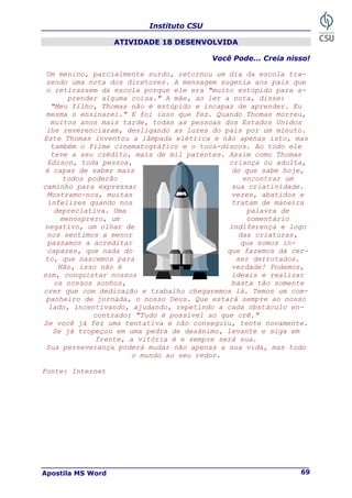 Instituto CSU
Apostila MS Word 69
ATIVIDADE 18 DESENVOLVIDA
Você Pode... Creia nisso!
Um menino, parcialmente surdo, retornou um dia da escola tra-
zendo uma nota dos diretores. A mensagem sugeria aos pais que
o retirassem da escola porque ele era "muito estúpido para a-
prender alguma coisa." A mãe, ao ler a nota, disse:
"Meu filho, Thomas não é estúpido e incapaz de aprender. Eu
mesma o ensinarei." E foi isso que fez. Quando Thomas morreu,
muitos anos mais tarde, todas as pessoas dos Estados Unidos
lhe reverenciaram, desligando as luzes do país por um minuto.
Este Thomas inventou a lâmpada elétrica e não apenas isto, mas
também o filme cinematográfico e o toca-discos. Ao todo ele
teve a seu crédito, mais de mil patentes. Assim como Thomas
Edison, toda pessoa, criança ou adulta,
é capaz de saber mais do que sabe hoje,
todos poderão encontrar um
caminho para expressar sua criatividade.
Mostramo-nos, muitas vezes, abatidos e
infelizes quando nos tratam de maneira
depreciativa. Uma palavra de
menosprezo, um comentário
negativo, um olhar de indiferença e logo
nos sentimos a menor das criaturas,
passamos a acreditar que somos in-
capazes, que nada do que fazemos dá cer-
to, que nascemos para ser derrotados.
Não, isso não é verdade! Podemos,
sim, conquistar nossos ideais e realizar
os nossos sonhos, basta tão somente
crer que com dedicação e trabalho chegaremos lá. Temos um com-
panheiro de jornada, o nosso Deus. Que estará sempre ao nosso
lado, incentivando, ajudando, repetindo a cada obstáculo en-
contrado: "Tudo é possível ao que crê."
Se você já fez uma tentativa e não conseguiu, tente novamente.
Se já tropeçou em uma pedra de desânimo, levante e siga em
frente, a vitória é e sempre será sua.
Sua perseverança poderá mudar não apenas a sua vida, mas todo
o mundo ao seu redor.
Fonte: Internet
 
