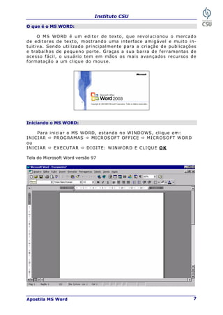 Instituto CSU
Apostila MS Word 7
O que é o MS WORD:
O MS WORD é um editor de texto, que revolucionou o mercado
de editores de texto, mostrando uma interface amigável e muito in-
tuitiva. Sendo utilizado principalmente para a criação de publicações
e trabalhos de pequeno porte. Graças a sua barra de ferramentas de
acesso fácil, o usuário tem em mãos os mais avançados recursos de
formatação a um clique do mouse.
Iniciando o MS WORD:
Para iniciar o MS WORD, estando no WINDOWS, clique em:
INICIAR Ö PROGRAMAS Ö MICROSOFT OFFICE Ö MICROSOFT WORD
ou
INICIAR Ö EXECUTAR Ö DIGITE: WINWORD E CLIQUE OK
Tela do Microsoft Word versão 97
 