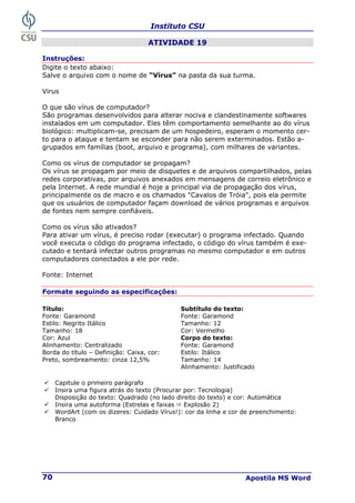Instituto CSU
Apostila MS Word
70
ATIVIDADE 19
Instruções:
Digite o texto abaixo:
Salve o arquivo com o nome de “Vírus” na pasta da sua turma.
Virus
O que são vírus de computador?
São programas desenvolvidos para alterar nociva e clandestinamente softwares
instalados em um computador. Eles têm comportamento semelhante ao do vírus
biológico: multiplicam-se, precisam de um hospedeiro, esperam o momento cer-
to para o ataque e tentam se esconder para não serem exterminados. Estão a-
grupados em famílias (boot, arquivo e programa), com milhares de variantes.
Como os vírus de computador se propagam?
Os vírus se propagam por meio de disquetes e de arquivos compartilhados, pelas
redes corporativas, por arquivos anexados em mensagens de correio eletrônico e
pela Internet. A rede mundial é hoje a principal via de propagação dos vírus,
principalmente os de macro e os chamados "Cavalos de Tróia", pois ela permite
que os usuários de computador façam download de vários programas e arquivos
de fontes nem sempre confiáveis.
Como os vírus são ativados?
Para ativar um vírus, é preciso rodar (executar) o programa infectado. Quando
você executa o código do programa infectado, o código do vírus também é exe-
cutado e tentará infectar outros programas no mesmo computador e em outros
computadores conectados a ele por rede.
Fonte: Internet
Formate seguindo as especificações:
Título: Subtítulo do texto:
Fonte: Garamond Fonte: Garamond
Estilo: Negrito Itálico Tamanho: 12
Tamanho: 18 Cor: Vermelho
Cor: Azul Corpo do texto:
Alinhamento: Centralizado Fonte: Garamond
Estilo: Itálico
Borda do título – Definição: Caixa, cor:
Preto, sombreamento: cinza 12,5% Tamanho: 14
Alinhamento: Justificado
9 Capitule o primeiro parágrafo
9 Insira uma figura atrás do texto (Procurar por: Tecnologia)
Disposição do texto: Quadrado (no lado direito do texto) e cor: Automática
9 Insira uma autoforma (Estrelas e faixas Ö Explosão 2)
9 WordArt (com os dizeres: Cuidado Vírus!): cor da linha e cor de preenchimento:
Branco
 