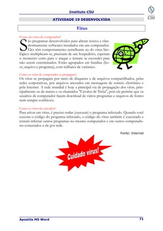 Instituto CSU
Apostila MS Word 71
ATIVIDADE 19 DESENVOLVIDA
Vírus
O que são vírus de computador?
ão programas desenvolvidos para alterar nociva e clan-
destinamente softwares instalados em um computador.
Eles têm comportamento semelhante ao do vírus bio-
lógico: multiplicam-se, precisam de um hospedeiro, esperam
o momento certo para o ataque e tentam se esconder para
não serem exterminados. Estão agrupados em famílias (bo-
ot, arquivo e programa), com milhares de variantes.
Como os vírus de computador se propagam?
Os vírus se propagam por meio de disquetes e de arquivos compartilhados, pelas
redes corporativas, por arquivos anexados em mensagens de correio eletrônico e
pela Internet. A rede mundial é hoje a principal via de propagação dos vírus, prin-
cipalmente os de macro e os chamados "Cavalos de Tróia", pois ela permite que os
usuários de computador façam download de vários programas e arquivos de fontes
nem sempre confiáveis.
Como os vírus são ativados?
Para ativar um vírus, é preciso rodar (executar) o programa infectado. Quando você
executa o código do programa infectado, o código do vírus também é executado e
tentará infectar outros programas no mesmo computador e em outros computado-
res conectados a ele por rede.
Fonte: Internet
S
 