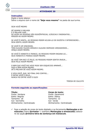 Instituto CSU
Apostila MS Word
72
ATIVIDADE 20
Instruções:
Digite o texto abaixo:
Salve o arquivo com o nome de “Seja voce mesmo” na pasta da sua turma.
SEJA VOCÊ MESMO
DÊ SEMPRE O MELHOR
E O MELHOR VIRÁ...
ÀS VEZES AS PESSOAS SÃO EGOCÊNTRICAS, ILÓGICAS E INSENSATAS...
PERDOE-AS ASSIM MESMO.
SE VOCÊ É GENTIL, AS PESSOAS PODEM ACUSÁ-LO DE EGOÍSTA E INTERESSEIRO...
SEJA GENTIL ASSIM MESMO.
SE VOCÊ É UM VENCEDOR,
TERÁ ALGUNS FALSOS AMIGOS E ALGUNS INIMIGOS VERDADEIROS...
VENÇA ASSIM MESMO.
SE VOCÊ É HONESTO E FRANCO, AS PESSOAS PODEM ENGANA-LO...
SEJA HONESTO E FRANCO ASSIM MESMO.
SE VOCÊ TEM PAZ E É FELIZ, AS PESSOAS PODEM SENTIR INVEJA...
SEJA FELIZ ASSIM MESMO.
O BEM QUE VOCÊ FAZ HOJE PODE SER ESQUECIDO AMANHÃ...
FAÇA O BEM ASSIM MESMO.
DÊ O MELHOR DE VOCÊ ASSIM MESMO.
E VEJA VOCÊ, QUE, NO FINAL DAS CONTAS...
É ENTRE VOCÊ E DEUS...
NUNCA FOI ENTRE VOCÊ E ELES!
TERESA DE CALCUTÁ
Formate seguindo as especificações:
Título: Corpo do texto:
Fonte: Verdana Fonte: Garamond
Estilo: Negrito Estilo: Itálico
Tamanho: 18 Tamanho: 12
Cor: Vermelho Cor: Verde
Alinhamento: Centralizado Alinhamento: Centralizado
9 Faça a seleção do corpo do texto digitado e na ferramenta Maiúsculas e mi-
núsculas (menu Formatar Ö submenu Maiúsculas e minúsculas) selecio-
ne da opção Primeira letra da sentença em maiúscula.
 