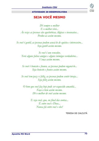 Instituto CSU
Apostila MS Word 73
ATIVIDADE 20 DESENVOLVIDA
SEJA VOCÊ MESMO
Dê sempre o melhor
E o melhor virá...
Às vezes as pessoas são egocêntricas, ilógicas e insensatas...
Perdoe-as assim mesmo.
Se você é gentil, as pessoas podem acusá-lo de egoísta e interesseiro...
Seja gentil assim mesmo.
Se você é um vencedor,
Terá alguns falsos amigos e alguns inimigos verdadeiros...
Vença assim mesmo.
Se você é honesto e franco, as pessoas podem enganá-lo...
Seja honesto e franco assim mesmo.
Se você tem paz e é feliz, as pessoas podem sentir inveja...
Seja feliz assim mesmo.
O bem que você faz hoje pode ser esquecido amanhã...
Faça o bem assim mesmo.
Dê o melhor de você assim mesmo.
E veja você, que, no final das contas...
É entre você e Deus...
Nunca foi entre você e eles!
TERESA DE CALCUTÁ
 