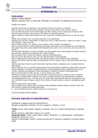 Instituto CSU
Apostila MS Word
74
ATIVIDADE 21
Instruções:
Digite o texto abaixo:
Salve o arquivo com o nome de “Oracao a si mesmo” na pasta da sua turma.
Oração a si mesmo
Você faz uma prece ao levantar ou ao se deitar? Já fez uma prece a si mesmo?
Olha só: Que eu me permita olhar, escutar e sonhar mais. Falar menos. Chorar menos.
Ver nos olhos de quem me vê a admiração que eles me têm e não a inveja que penso que têm.
Permitir sempre escutar aquilo que eu não tenho me permitido escutar.
Saber realizar os sonhos que nascem em mim e por mim e comigo morrem por eu não os conhe-
cer.
Então, que eu possa viver os sonhos possíveis e os impossíveis;
Aqueles que morrem e ressuscitam: A cada novo fruto, A cada nova flor, A cada novo calor, A cada
nova geada, A cada novo dia.
Que eu possa sonhar o ar, sonhar o mar, sonhar o amar, sonhar o amalgamar.
Que eu possa substituir minhas palavras pelo toque, pelo sentir, pelo compreender, pelo segredo
das coisas mais raras, pela oração mental (aquela que a alma cria e que só ela, ouve e só ela, res-
ponde).
Que eu saiba reproduzir na alma a imagem que entra pelos meus olhos fazendo-me parte suprema
da natureza, criando-me e recriando-me a cada instante.
Que eu possa chorar menos de tristeza e mais de contentamentos.
Que meu choro não seja em vão, que em vão não sejam minhas dúvidas.
Que eu saiba perder meus caminhos, mas saiba recuperar meus destinos com dignidade.
Que eu não tenha medo de nada, principalmente de mim mesmo: que eu não tenha medo de meus
medos.
Que eu adormeça toda vez que for derramar lágrimas inúteis e desperte com o coração cheio de
esperanças.
Que eu faça de mim um homem sereno dentro de minha própria turbulência, sábio dentro de meus
limites pequenos e inexatos, humilde diante de minhas grandezas tolas e ingênuas (que eu me
mostre o quanto são pequenas minhas grandezas e o quanto é valiosa minha pequenez).
Que eu me permita ser mãe, ser pai, e, se for preciso, ser órfão.
Permita-me ensinar o pouco que sei e aprender o muito que não sei, traduzir o que os mestres
ensinaram e compreender a alegria com que os simples traduzem suas experiências; respeitar
incondicionalmente o ser; o ser por si só, por mais nada que possa ter além de sua essência, auxi-
liar a solidão de quem chegou, render-me ao motivo de quem partiu e aceitar a saudade de quem
ficou.
Que eu possa amar e ser amado.
Que eu possa amar mesmo sem ser amado, fazer gentilezas quando recebo carinhos; fazer cari-
nhos mesmo quando não recebo gentilezas.
E... que eu jamais fique só, mesmo quando eu me queira só.
Texto de Oswaldo Antônio Begiato
Formate seguindo as especificações:
Configurar a página para A4 (210x297mm)
Margens (Esquerda e Direita: 2,5 cm; Superior e inferior: 2 cm)
Título: Fonte: Arial, Estilo: Negrito, Tamanho: 36, Cor: Verde e Alinhamento: Centrali-
zado
Borda do título: Definição: Caixa e cor: Verde
Corpo do texto: Fonte: Arial, Estilo: Itálico, Tamanho: 11, Alinhamento: Justificado e
Parágrafo: Recuo de 1 cm
Aplicar a hifenização, dividir o corpo do texto em 3 colunas e Capitular o primeiro pará-
grafo.
 
