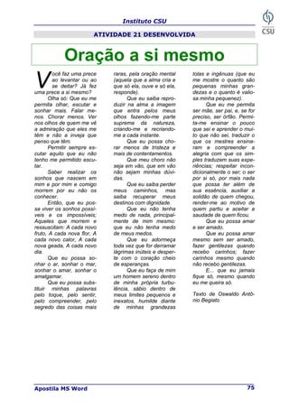 Instituto CSU
Apostila MS Word 75
ATIVIDADE 21 DESENVOLVIDA
Oração a si mesmo
ocê faz uma prece
ao levantar ou ao
se deitar? Já fez
uma prece a si mesmo?
Olha só: Que eu me
permita olhar, escutar e
sonhar mais. Falar me-
nos. Chorar menos. Ver
nos olhos de quem me vê
a admiração que eles me
têm e não a inveja que
penso que têm.
Permitir sempre es-
cutar aquilo que eu não
tenho me permitido escu-
tar.
Saber realizar os
sonhos que nascem em
mim e por mim e comigo
morrem por eu não os
conhecer.
Então, que eu pos-
sa viver os sonhos possí-
veis e os impossíveis;
Aqueles que morrem e
ressuscitam: A cada novo
fruto, A cada nova flor, A
cada novo calor, A cada
nova geada, A cada novo
dia.
Que eu possa so-
nhar o ar, sonhar o mar,
sonhar o amar, sonhar o
amalgamar.
Que eu possa subs-
tituir minhas palavras
pelo toque, pelo sentir,
pelo compreender, pelo
segredo das coisas mais
raras, pela oração mental
(aquela que a alma cria e
que só ela, ouve e só ela,
responde).
Que eu saiba repro-
duzir na alma a imagem
que entra pelos meus
olhos fazendo-me parte
suprema da natureza,
criando-me e recriando-
me a cada instante.
Que eu possa cho-
rar menos de tristeza e
mais de contentamentos.
Que meu choro não
seja em vão, que em vão
não sejam minhas dúvi-
das.
Que eu saiba perder
meus caminhos, mas
saiba recuperar meus
destinos com dignidade.
Que eu não tenha
medo de nada, principal-
mente de mim mesmo:
que eu não tenha medo
de meus medos.
Que eu adormeça
toda vez que for derramar
lágrimas inúteis e desper-
te com o coração cheio
de esperanças.
Que eu faça de mim
um homem sereno dentro
de minha própria turbu-
lência, sábio dentro de
meus limites pequenos e
inexatos, humilde diante
de minhas grandezas
tolas e ingênuas (que eu
me mostre o quanto são
pequenas minhas gran-
dezas e o quanto é valio-
sa minha pequenez).
Que eu me permita
ser mãe, ser pai, e, se for
preciso, ser órfão. Permi-
ta-me ensinar o pouco
que sei e aprender o mui-
to que não sei, traduzir o
que os mestres ensina-
ram e compreender a
alegria com que os sim-
ples traduzem suas expe-
riências; respeitar incon-
dicionalmente o ser; o ser
por si só, por mais nada
que possa ter além de
sua essência, auxiliar a
solidão de quem chegou,
render-me ao motivo de
quem partiu e aceitar a
saudade de quem ficou.
Que eu possa amar
e ser amado.
Que eu possa amar
mesmo sem ser amado,
fazer gentilezas quando
recebo carinhos; fazer
carinhos mesmo quando
não recebo gentilezas.
E... que eu jamais
fique só, mesmo quando
eu me queira só.
Texto de Oswaldo Antô-
nio Begiato
V
 