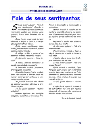 Instituto CSU
Apostila MS Word 77
ATIVIDADE 22 DESENVOLVIDA
Fale de seus sentimentos
e não quiser adoecer – “fale de
seus sentimentos”. Emoções e
sentimentos que são escondidos,
reprimidos, acabam em doenças como
gastrite, úlcera, dores lombares, dor na
coluna.
Com o tempo, a repressão dos sen-
timentos, a mágoa, a tristeza, a decep-
ção degenera até em câncer.
Então, vamos confidenciar, desa-
bafar, partilhar nossa intimidade, nossos
desejos, nossos pecados.
O diálogo, a fala, a palavra é um
poderoso remédio e poderosa terapia.
Se não quiser adoecer - "tome de-
cisão".
A pessoa indecisa permanece na
dúvida, na ansiedade, na angústia.
A indecisão acumula problemas,
preocupações, agressões.
A história humana é feita de deci-
sões. Para decidir, é preciso saber re-
nunciar, saber perder vantagens e valo-
res para ganhar outros.
As pessoas indecisas são vítimas
de doenças nervosas, gástricas e pro-
blemas de pele.
Se não quiser adoecer - "busque
soluções".
Pessoas negativas não enxergam
soluções e aumentam os problemas. Pre-
ferem a lamentação, a murmuração, o
pessimismo.
Melhor acender o fósforo que la-
mentar a escuridão. Somos o que pensa-
mos. O pensamento negativo gera ener-
gia negativa que se transforma em doen-
ça.
Pequena é a abelha, mas produz o
que de mais doce existe.
Se não quiser adoecer - "não viva
sempre triste".
O bom humor, a risada, o lazer, a
alegria, recuperam a saúde e trazem a
vida longa.
A pessoa alegre tem o dom de ale-
grar o ambiente em que vive.
Se não quiser adoecer - "não viva
de aparências".
Quem esconde a realidade, finge,
faz pose, quer sempre dar a impressão
de estar bem, quer mostrar-se perfeito,
bonzinho etc. Está acumulando toneladas
de peso... Uma estátua de bronze, mas
com pés de barro.
Se não quiser adoecer - "aceite-
se".
A rejeição de si próprio, a ausência
de auto-estima faz com que sejamos
algozes de nós mesmos. Ser eu mesmo é
o núcleo de uma vida saudável.
Texto de Dráuzio Varella
S
 