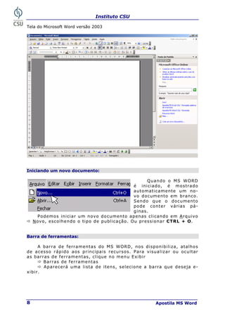 Instituto CSU
Apostila MS Word
8
Tela do Microsoft Word versão 2003
Iniciando um novo documento:
Quando o MS WORD
é iniciado, é mostrado
automaticamente um no-
vo documento em branco.
Sendo que o documento
pode conter várias pá-
ginas.
Podemos iniciar um novo documento apenas clicando em Arquivo
Ö Novo, escolhendo o tipo de publicação. Ou pressionar CTRL + O.
Barra de ferramentas:
A barra de ferramentas do MS WORD, nos disponibiliza, atalhos
de acesso rápido aos principais recursos. Para visualizar ou ocultar
as barras de ferramentas, clique no menu Exibir
Ö Barras de ferramentas
Ö Aparecerá uma lista de itens, selecione a barra que deseja e-
xibir.
 