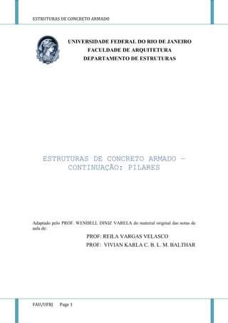 ESTRUTURAS DE CONCRETO ARMADO
FAU/UFRJ Page 1
UNIVERSIDADE FEDERAL DO RIO DE JANEIRO
FACULDADE DE ARQUITETURA
DEPARTAMENTO DE ESTRUTURAS
ESTRUTURAS DE CONCRETO ARMADO –
CONTINUAÇÃO: PILARES
Adaptado pelo PROF. WENDELL DINIZ VARELA do material original das notas de
aula de:
PROF: REILA VARGAS VELASCO
PROF: VIVIAN KARLA C. B. L. M. BALTHAR
 
