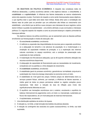 10
OS OBJETIVOS DA POLÍTICA ECONÔMICA. A despeito das complexas redes de
influência destacadas, a política econômica atende a três objetivos básicos: o crescimento, a
estabilidade e a eqüitatividade. A influência dos fatores destacados se exerce notadamente
sobre dois aspectos cruciais. O primeiro diz respeito a como serão hierarquizados esses objetivos,
o que significa dizer a qual deles será dada maior ênfase. Basta olhar para a constelação dos
fatores reais de poder para se perceber que uns atribuiriam alta ênfase ao crescimento com
estabilidade - uma diretriz que se alinha a suas crenças e aos interesses de seus negócios; outros
dariam ênfase à questão da eqüitatividade - uma diretriz alinhada a suas convicções e interesses
políticos. E o segundo aspecto diz respeito a como se procurará alcançar o objetivo primordial da
hierarquia definida.
Os objetivos básicos da política econômica, que se apresentam para as disputas políticas
envolvendo sua hierarquização e modos de execução, são:
• O crescimento econômico, envolvendo:
1. A melhoria ou expansão das disponibilidades de recursos para a expansão econômica:
a) a adequação do tamanho e da estrutura da população; b) a modernização e a
ampliação da capacidade instalada de produção; e c) a exploração das reservas
naturais ocorrentes no espaço econômico, sob a condição de preservação auto-
sustentada do meio ambiente.
2. A implantação de infra-estrutura adequada, que se dê suporte à eficiente utilização dos
recursos econômicos disponíveis.
3. A adequação da capacidade de financiamento para as necessidades de investimento,
compatíveis com os padrões e o ritmo desejado de crescimento.
• A estabilidade econômica, envolvendo:
1. A estabilidade geral do processo econômico, garantindo-se normalidade conjuntural e
sustentação dos níveis de emprego observados na economia como um todo.
2. A estabilidade do nível geral dos preços. Embora preços de determinados bens ou
serviços possam flutuar, sofrendo, por exemplo, a influência de fatores sazonais, a
média geral de todos os preços permanece estável ou registra variações pouco
expressivas. Vale dizer: a redução da taxa de inflação para níveis não
significativamente diferentes de zero.
3. O equilíbrio nas transações econômicas com o exterior, envolvendo o equilíbrio do
balanço internacional de pagamentos como um todo e a manutenção, sustentada por
fluxos não especulativos, de um nível adequado de reservas internacionais.
• A eqüitatividade, envolvendo:
1. Uma distribuição eqüitativa da renda e da riqueza.
2. A redução ou, no limite, a total remoção dos bolsões de pobreza absoluta.
3. A redução do contingente dos excluídos do quadro socioeconômico; no limite, sua total
supressão.
Generated by Foxit PDF Creator © Foxit Software
http://www.foxitsoftware.com For evaluation only.
 