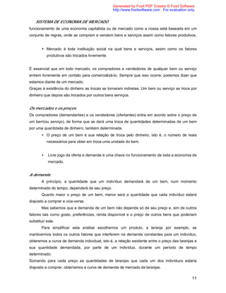 11
SISTEMA DE ECONOMIA DE MERCADO
funcionamento de uma economia capitalista ou de mercado como a nossa está baseada em um
conjunto de regras, onde se compram e vendem bens e serviços assim como fatores produtivos.
• Mercado é toda instituição social na qual bens e serviços, assim como os fatores
produtivos são trocados livremente.
É essencial que em todo mercado, os compradores e vendedores de qualquer bem ou serviço
entrem livremente em contato para comercializá-lo. Sempre que isso ocorre, podemos dizer que
estamos diante de um mercado.
Graças à existência do dinheiro as trocas se tornaram indiretas. Um bem ou serviço se troca por
dinheiro que depois são trocados por outros bens serviços.
Os mercados e os preços
Os compradores (demandantes) e os vendedores (ofertantes) entra em acordo sobre o preço de
um bem(ou serviço), de forma que se dará uma troca de quantidades determinadas de um bem
por uma quantidade de dinheiro, também determinada.
• O preço de um bem é sua relação de troca pelo dinheiro, isto é, o número de reais
necessários para obter em troca uma unidade do bem.
• Livre jogo da oferta e demanda é uma chave no funcionamento de toda a economia de
mercado.
A demanda
A princípio, a quantidade que um indivíduo demandará de um bem, num momento
determinado do tempo, dependerá de seu preço.
Quanto maior o preço de um bem, menor será a quantidade que cada indivíduo estará
disposto a comprar e vice-versa.
Mas sabemos que a demanda de um bem não depende só de seu preço e, sim de outros
fatores tais como gosto, preferências, renda disponível e o preço de outros bens que poderiam
substituir este.
Para simplificar esta análise escolhemos um produto, a laranja por exemplo, se
mantivermos todos os outros fatores que interferem na demanda constantes para um indivíduo,
obteremos a curva de demanda individual, isto é, a relação existente entre o preço das laranjas e
sua quantidade demandada, por parte de um indivíduo, durante um período de tempo
determinado.
Somando para cada preço as quantidades de laranjas que cada um dos indivíduos estaria
disposto a comprar, obteríamos a curva de demanda de mercado de laranjas.
Generated by Foxit PDF Creator © Foxit Software
http://www.foxitsoftware.com For evaluation only.
 