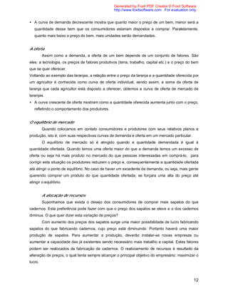 12
• A curva de demanda decrescente mostra que quanto maior o preço de um bem, menor será a
quantidade desse bem que os consumidores estariam dispostos a comprar. Paralelamente,
quanto mais baixo o preço do bem, mais unidades serão demandadas.
A oferta
Assim como a demanda, a oferta de um bem depende de um conjunto de fatores. São
eles: a tecnologia, os preços de fatores produtivos (terra, trabalho, capital etc.) e o preço do bem
que se quer oferecer.
Voltando ao exemplo das laranjas, a relação entre o preço da laranja e a quantidade oferecida por
um agricultor é conhecida como curva de oferta individual, sendo assim, a soma da oferta de
laranja que cada agricultor está disposto a oferecer, obtemos a curva de oferta de mercado de
laranjas.
• A curva crescente de oferta mostram como a quantidade oferecida aumenta junto com o preço,
refletindo o comportamento dos produtores.
O equilíbrio de mercado
Quando colocamos em contato consumidores e produtores com seus relativos planos e
produção, isto é, com suas respectivas curvas de demanda e oferta em um mercado particular.
O equilíbrio de mercado só é atingido quando a quantidade demandada é igual à
quantidade ofertada. Quando temos uma oferta maior do que a demanda temos um excesso de
oferta ou seja há mais produto no mercado do que pessoas interessadas em comprá-lo, para
corrigir esta situação os produtores reduzem o preço e, consequentemente a quantidade ofertada
até atingir o ponto de equilíbrio. No caso de haver um excedente de demanda, ou seja, mais gente
querendo comprar um produto do que quantidade ofertada, se forçara uma alta do preço até
atingir o equilíbrio.
A alocação de recursos
Suponhamos que exista o desejo dos consumidores de comprar mais sapatos do que
cadernos. Esta preferência pode fazer com que o preço dos sapatos se eleve e o dos cadernos
diminua. O que quer dizer esta variação de preços?
Com aumento dos preços dos sapatos surge uma maior possibilidade de lucro fabricando
sapatos do que fabricando cadernos, cujo preço está diminuindo. Portanto haverá uma maior
produção de sapatos. Para aumentar a produção, deverão instalar-se novas empresas ou
aumentar a capacidade das já existentes sendo necessário mais trabalho e capital. Estes fatores
podem ser realocados da fabricação de cadernos. O realocamento de recursos é resultado da
alteração de preços, o qual tenta sempre alcançar o principal objetivo do empresário: maximizar o
lucro.
Generated by Foxit PDF Creator © Foxit Software
http://www.foxitsoftware.com For evaluation only.
 