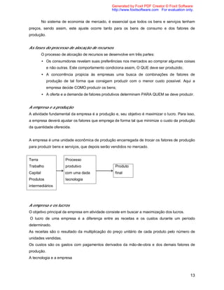 13
No sistema de economia de mercado, é essencial que todos os bens e serviços tenham
preços, sendo assim, este ajuste ocorre tanto para os bens de consumo e dos fatores de
produção.
As fases do processo de alocação de recursos
O processo de alocação de recursos se desenvolve em três partes:
• Os consumidores revelam suas preferências nos mercados ao comprar algumas coisas
e não outras. Este comportamento condiciona assim, O QUE deve ser produzido;
• A concorrência propicia às empresas uma busca de combinações de fatores de
produção de tal forma que consigam produzir com o menor custo possível. Aqui a
empresa decide COMO produzir os bens;
• A oferta e a demanda de fatores produtivos determinam PARA QUEM se deve produzir.
A empresa e a produção
A atividade fundamental da empresa é a produção e, seu objetivo é maximizar o lucro. Para isso,
a empresa deverá ajustar os fatores que emprega de forma tal que minimize o custo da produção
da quantidade oferecida.
A empresa é uma unidade econômica de produção encarregada de trocar os fatores de produção
para produzir bens e serviços, que depois serão vendidos no mercado.
Terra Processo
Trabalho produtivo Produto
Capital com uma dada final
Produtos tecnologia
intermediários
A empresa e os lucros
O objetivo principal da empresa em atividade consiste em buscar a maximização dos lucros.
O lucro de uma empresa é a diferença entre as receitas e os custos durante um período
determinado.
As receitas são o resultado da multiplicação do preço unitário de cada produto pelo número de
unidades vendidas.
Os custos são os gastos com pagamentos derivados da mão-de-obra e dos demais fatores de
produção.
A tecnologia e a empresa
Generated by Foxit PDF Creator © Foxit Software
http://www.foxitsoftware.com For evaluation only.
 