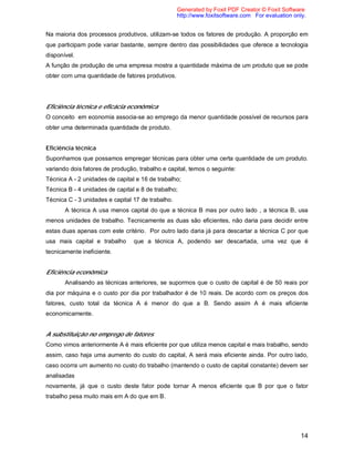 14
Na maioria dos processos produtivos, utilizam-se todos os fatores de produção. A proporção em
que participam pode variar bastante, sempre dentro das possibilidades que oferece a tecnologia
disponível.
A função de produção de uma empresa mostra a quantidade máxima de um produto que se pode
obter com uma quantidade de fatores produtivos.
Eficiência técnica e eficácia econômica
O conceito em economia associa-se ao emprego da menor quantidade possível de recursos para
obter uma determinada quantidade de produto.
Eficiência técnica
Suponhamos que possamos empregar técnicas para obter uma certa quantidade de um produto.
variando dois fatores de produção, trabalho e capital, temos o seguinte:
Técnica A - 2 unidades de capital e 16 de trabalho;
Técnica B - 4 unidades de capital e 8 de trabalho;
Técnica C - 3 unidades e capital 17 de trabalho.
A técnica A usa menos capital do que a técnica B mas por outro lado , a técnica B, usa
menos unidades de trabalho. Tecnicamente as duas são eficientes, não daria para decidir entre
estas duas apenas com este critério. Por outro lado daria já para descartar a técnica C por que
usa mais capital e trabalho que a técnica A, podendo ser descartada, uma vez que é
tecnicamente ineficiente.
Eficiência econômica
Analisando as técnicas anteriores, se supormos que o custo de capital é de 50 reais por
dia por máquina e o custo por dia por trabalhador é de 10 reais. De acordo com os preços dos
fatores, custo total da técnica A é menor do que a B. Sendo assim A é mais eficiente
economicamente.
A substituição no emprego de fatores
Como vimos anteriormente A é mais eficiente por que utiliza menos capital e mais trabalho, sendo
assim, caso haja uma aumento do custo do capital, A será mais eficiente ainda. Por outro lado,
caso ocorra um aumento no custo do trabalho (mantendo o custo de capital constante) devem ser
analisadas
novamente, já que o custo deste fator pode tornar A menos eficiente que B por que o fator
trabalho pesa muito mais em A do que em B.
Generated by Foxit PDF Creator © Foxit Software
http://www.foxitsoftware.com For evaluation only.
 