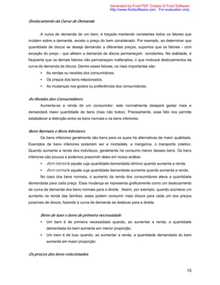 15
Deslocamento da Curva de Demanda
A curva de demanda de um bem, é traçada mantendo constantes todos os fatores que
incidem sobre a demanda, exceto o preço do bem considerado. Por exemplo, ao determinar que
quantidade de discos se deseja demandar a diferentes preços, supomos que os fatores - com
exceção do preço - que afetam a demanda de discos permaneçam constantes. Na realidade, é
freqüente que os demais fatores não permaneçam inalterados, o que motivará deslocamentos da
curva de demanda de discos. Dentre esses fatores, os mais importantes são:
• As rendas ou receitas dos consumidores.
• Os preços dos bens relacionados.
• As mudanças nos gostos ou preferências dos consumidores.
As Rendas dos Consumidores
Aumenta-se a renda de um consumidor, este normalmente desejará gastar mais e
demandará maior quantidade de bens (mas não todos). Precisamente, esse fato nos permite
estabelecer a distinção entre os bens normais e os bens inferiores.
Bens Normais e Bens Inferiores
Os bens inferiores geralmente são bens para os quais há alternativas de maior qualidade.
Exemplos de bens inferiores poderiam ser a mortadela, a margarina, o transporte coletivo.
Quando aumenta a renda dos indivíduos, geralmente há consumo menor desses bens. Os bens
inferiores são poucos e podemos prescindir deles em nossa análise.
• Bem inferior é aquele cuja quantidade demandada diminui quando aumenta a renda.
• Bem normal é aquele cuja quantidade demandada aumenta quando aumenta a renda.
No caso dos bens normais, o aumento da renda dos consumidores eleva a quantidade
demandada para cada preço. Essa mudança se representa graficamente como um deslocamento
da curva de demanda dos bens normais para a direita . Assim, por exemplo, quando acontece um
aumento na renda das famílias, estas podem consumir mais discos para cada um dos preços
possíveis de discos, fazendo a curva de demanda se deslocar para a direita.
Bens de luxo e bens de primeira necessidade
• Um bem é de primeira necessidade quando, ao aumentar a renda, a quantidade
demandada do bem aumenta em menor proporção.
• Um bem é de luxo quando, ao aumentar a renda, a quantidade demandada do bem
aumenta em maior proporção.
Os preços dos bens relacionados
Generated by Foxit PDF Creator © Foxit Software
http://www.foxitsoftware.com For evaluation only.
 