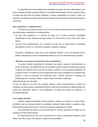16
A quantidade de um bem depende das variações dos preços dos bens relacionados a ele.
Se as variações das fitas cassetes afetaram a quantidade demandada de discos, já que as fitas e
os discos são dois bens que podem satisfazer a mesma necessidade de consumo. Assim, por
exemplo, uma elevação no preço das fitas induzirá alguns consumidores a consumir mais discos e
menos fitas.
Bens substitutos e complementares
A influência da variação do preço de um bem na curva de demanda de outro depende de
que ambos sejam substitutos ou complementares.
• Os bens são substitutos se o aumento de preço de um deles aumenta a quantidade
demandada do outro, qualquer que seja o preço. Ex; carne bovina e suína; café e chá, fitas e
discos.
• Os bens são complementares se o aumento de preço de um deles reduz a quantidade
demandada do outro. Ex. automóveis e gasolina, sapatos e cadarços.
Enquanto a elevação do preço de um bem substituto desloca a curva de demanda para a
direita, a elevação de um bem complementar desloca a curva de demanda para a esquerda.
Mudanças nos gostos ou preferências dos consumidores
Os gostos também experimentam alterações que podem ocasionar deslocamentos na
curva de demanda. As preferências dos consumidores podem-se alterar simplesmente porque
os gostos se modificam com o decorrer do tempo ou devido a uma campanha publicitária. Se
os gostos variam no sentido de que se deseja demandar maior quantidade de um determinado
produto, a curva de demanda será deslocada para a direita, enquanto a mudança das
preferências for no sentido contrário, o deslocamento será para a esquerda.
Deslocamento da curva de oferta
A curva de oferta de um bem, por exemplo, sapatos, mostra exclusivamente os efeitos de
variações nos preços sobre a quantidade oferecida, supondo-se constantes os determinantes dos
custos dos vendedores. Sendo o mais significativo, os preços dos fatores de produção e a
tecnologia disponível
A tecnologia existente
Qualquer melhoria tecnológica permite produzir e vender um produto a um preço menor,
permitindo que as empresas elevem a quantidade oferecida deste produto a qualquer preço.
Graficamente podemos dizer quer a curva de demanda se desloca para a direita.
Os movimentos ao longo da curva de demanda de um bem, acontece em função de uma
mudança de preços deste produto.
Os deslocamentos de uma curva de demanda se devem a alterações de alguns outros
fatores, que não o preço. Por exemplo, a renda dos consumidores.
Generated by Foxit PDF Creator © Foxit Software
http://www.foxitsoftware.com For evaluation only.
 