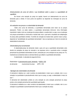 17
Deslocamentos da curva de oferta e sua incidência sobre o preço e a quantidade de
equilíbrio.
Se houver uma redução do preço de capital, haverá um deslocamento da curva de
demanda para a direita. O novo ponto de equilíbrio vai depender da inclinação da curva de
demanda.
As variações nos preços e a elasticidade da demanda
Dada uma curva de demanda, a quantidade demandada será maior se os preços
abaixarem. Porém, se estes sobem, a quantidade demandada diminuirá. Uma informação
importante é saber como as mudanças de preços afetam a receita total, ou seja, se as mudanças
nos preços aumentarão ou diminuirão a receita total, isto é, qual será o resultado da multiplicação
do preço pela quantidade vendida. O sentido da variação da receita total, quando muda o preço,
depende da “sensibilidade da quantidade demandada”. Isso se expressa por meio do conceito de
elasticidade da demanda.
Elasticidade-preço da demanda
A elasticidade-preço da demanda mede o grau em que a quantidade demandada varia
devido às variações de preço de mercado e se expressa como o quociente entre a variação
percentual da quantidade demandada do bem, produzida por uma variação de seu preço em 1%,
mantendo-se constantes todos os demais fatores que afetam a quantidade demandada.
A elasticidade é calculada da seguinte forma:
Elasticidade = ∆ percentual da quant. demanda = ∆Q/Q x 100
da demanda ∆ percentual do preço ∆P/P x 100
Tipologia das elasticidades da demanda
A demanda é elástica se o valor numérico da elasticidade é maior que a unidade, isto é, se a
variação na quantidade é percetualmente maior que no preço, ou seja, a elasticidade é maior do
que 1.
A demanda tem elasticidade unitária se uma variação se uma variação percentual do preço
produz uma variação percentual da quantidade igual àquela.
A demanda é inelástica se o valor numérico da elasticidade é menor que a unidade, isto é, se a
variação na quantidade é percentualmente menor que a variação do preço.
Generated by Foxit PDF Creator © Foxit Software
http://www.foxitsoftware.com For evaluation only.
 