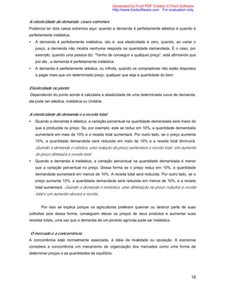 18
A elasticidade da demanda: casos extremos
Podemos ter dois casos extremos aqui: quando a demanda é perfeitamente elástica é quando é
perfeitamente inelástica.
• A demanda é perfeitamente inelástica, isto é, sua elasticidade é zero, quando, ao variar o
preço, a demanda não mostra nenhuma resposta na quantidade demandada. É o caso, por
exemplo, quando uma pessoa diz: ”Tenho de conseguir a qualquer preço”, está afirmando que
por ela , a demanda é perfeitamente inelástica.
• A demanda é perfeitamente elástica, ou infinita, quando os compradores não estão dispostos
a pagar mais que um determinado preço, qualquer que seja a quantidade do bem.
Elasticidade no ponto
Dependendo do ponto aonde é calculada a elasticidade de uma determinada curva de demanda,
ela pode ser elástica, inelástica ou Unitária.
A elasticidade da demanda e a receita total
• Quando a demanda é elástica, a variação percentual na quantidade demandada será maior do
que a produzida no preço. Se, por exemplo, este se reduz em 10%, a quantidade demandada
aumentará em mais de 10% e a receita total aumentará. Por outro lado, se o preço aumenta
10%, a quantidade demandada será reduzida em mais de 10% e a receita total diminuirá.
Quando a demanda é elástica, uma redução do preço aumentará a receita total. Um aumento
de preço diminuirá a receita total.
• Quando a demanda é inelástica, a variação percentual na quantidade demandada é menor
que a variação percentual no preço. Dessa forma se o preço reduz em 10%, a quantidade
demandada aumentará em menos de 10%. A receita total será reduzida. Por outro lado, se o
preço aumenta 10%, a quantidade demandada será reduzida em menos de 10%, e a receita
total aumentará. Quando a demanda é inelástica, uma diminuição no preço reduzirá a receita
total e um aumento elevará a receita.
Por isso se explica porque os agricultores preferem queimar ou destruir parte de suas
colheitas pois dessa forma, conseguem elevar os preços de seus produtos e aumentar suas
receitas totais, uma vez que a demanda de um produto agrícola pode ser inelástica.
O mercado e a concorrência
A concorrência está normalmente associada, à idéia de rivalidade ou oposição. A economia
considera a concorrência um mecanismo da organização dos mercados como uma forma de
determinar preços e as quantidades de equilíbrio.
Generated by Foxit PDF Creator © Foxit Software
http://www.foxitsoftware.com For evaluation only.
 