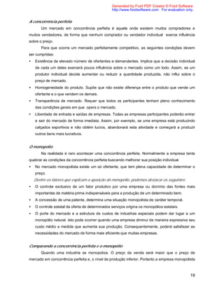 19
A concorrência perfeita
Um mercado em concorrência perfeita é aquele onde existem muitos compradores e
muitos vendedores, de forma que nenhum comprador ou vendedor individual exerce influência
sobre o preço.
Para que ocorra um mercado perfeitamente competitivo, as seguintes condições devem
ser cumpridas:
• Existência de elevado número de ofertantes e demandantes. Implica que a decisão individual
de cada um deles exercerá pouca influência sobre o mercado como um todo. Assim, se um
produtor individual decide aumentar ou reduzir a quantidade produzida, não influi sobre o
preço de mercado.
• Homogeneidade do produto. Supõe que não existe diferença entre o produto que vende um
ofertante e o que vendem os demais.
• Transparência de mercado. Requer que todos os participantes tenham pleno conhecimento
das condições gerais em que opera o mercado.
• Liberdade de entrada e saídas de empresas. Todas as empresas participantes poderão entrar
e sair do mercado de forma imediata. Assim, por exemplo, se uma empresa está produzindo
calçados esportivos e não obtém lucros, abandonará esta atividade e começará a produzir
outros bens mais lucrativos.
O monopólio
Na realidade é raro acontecer uma concorrência perfeita. Normalmente a empresa tenta
quebrar as condições da concorrência perfeita buscando melhorar sua posição individual.
• No mercado monopolista existe um só ofertante, que tem plena capacidade de determinar o
preço.
Dentre os fatores que explicam a aparição do monopólio, podemos destacar os seguintes:
• O controle exclusivo de um fator produtivo por uma empresa ou domínio das fontes mais
importantes de matéria prima indispensáveis para a produção de um determinado bem.
• A concessão de uma patente, determina uma situação monopolista de caráter temporal.
• O controle estatal da oferta de determinados serviços origina os monopólios estatais.
• O porte do mercado e a estrutura de custos de industrias especiais podem dar lugar a um
monopólio natural. Isto pode ocorrer quando uma empresa diminui de maneira expressiva seu
custo médio a medida que aumenta sua produção. Consequentemente, poderá satisfazer as
necessidades do mercado de forma mais eficiente que muitas empresas.
Comparando a concorrência perfeita e o monopólio
Quando uma industria se monopoliza. O preço da venda será maior que o preço de
mercado em concorrência perfeita e, o nível de produção inferior. Portanto a empresa monopolista
Generated by Foxit PDF Creator © Foxit Software
http://www.foxitsoftware.com For evaluation only.
 