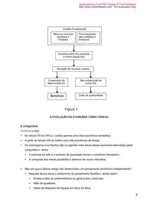2
A EVOLUÇÃO DA ECONOMIA COMO CIÊNCIA
A antigüidade
A Grécia antiga
• Do século XII ao VIII a.c. existia apenas uma vida econômica doméstica;
• A partir do século VIII se institui uma vida econômica de trocas;
• Os estrangeiros e os libertos são os agentes mais ativos dessa economia estimulada pelas
conquistas e, ainda:
• A pobreza do solo e o excesso da população tornam o comércio necessário;
• A conquista dos mares possibilita a abertura de novos mercados.
• Mas por que a Grécia antiga não desenvolveu um pensamento econômico independente?
• Naquela época havia o predomínio do pensamento filosófico, sendo assim:
• Existia a idéia da predominância do geral sobre o particular
• Idéia de igualdade;
• Idéias de desprezo da riqueza em favor da alma.
Conflito Fundamental
Meios ou recursos
escassos e
limitados
Fins (necessida-
des) múltiplos e
ilimitáveis
Escolhas entre fins possíveis
e meios disponíveis
Alocação de recursos (custos)
Consecução de
determinado fim
Não-consecução de
outros fins
Benefício Custo de oportunidade
Figura 1
Generated by Foxit PDF Creator © Foxit Software
http://www.foxitsoftware.com For evaluation only.
 