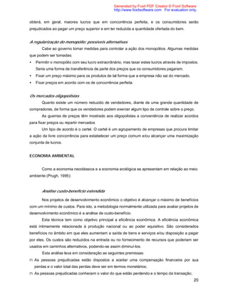 20
obterá, em geral, maiores lucros que em concorrência perfeita, e os consumidores serão
prejudicados ao pagar um preço superior e em ter reduzida a quantidade ofertada do bem.
A regularização do monopólio: possíveis alternativas
Cabe ao governo tomar medidas para controlar a ação dos monopólios. Algumas medidas
que podem ser tomadas:
• Permitir o monopólio com seu lucro extraordinário, mas taxar estes lucros através de impostos.
Seria uma forma de transferência de parte dos preços que os consumidores pagaram.
• Fixar um preço máximo para os produtos de tal forma que a empresa não sai do mercado.
• Fixar preços em acordo com os de concorrência perfeita.
Os mercados oligopolistas
Quanto existe um número reduzido de vendedores, diante de uma grande quantidade de
compradores, de forma que os vendedores podem exercer algum tipo de controle sobre o preço.
As guerras de preços têm mostrado aos oligopolistas a conveniência de realizar acordos
para fixar preços ou repartir mercados
Um tipo de acordo é o cartel. O cartel é um agrupamento de empresas que procura limitar
a ação da livre concorrência para estabelecer um preço comum e/ou alcançar uma maximização
conjunta de lucros.
ECONOMIA AMBIENTAL
Como a economia neoclássica e a economia ecológica se apresentam em relação ao meio
ambiente (Prugh, 1995):
Análise custo-benefício estendida
Nos projetos de desenvolvimento econômico o objetivo é alcançar o máximo de benefícios
com um mínimo de custos. Para isto, a metodologia normalmente utilizada para avaliar projetos de
desenvolvimento econômico é a análise de custo-benefício.
Esta técnica tem como objetivo principal a eficiência econômica. A eficiência econômica
está intimamente relacionada à produção nacional ou ao poder aquisitivo. São considerados
benefícios no âmbito em que eles aumentam a saída de bens e serviços e/ou disposição a pagar
por eles. Os custos são reduzidos na entrada ou no fornecimento de recursos que poderiam ser
usados em caminhos alternativos, podendo-se assim diminuí-los.
Esta análise leva em consideração as seguintes premissas:
n As pessoas prejudicadas estão dispostos a aceitar uma compensação financeira por sua
perdas e o valor total das perdas deve ser em termos monetários;
n As pessoas prejudicadas conhecem o valor do que estão perdendo e o tempo da transação;
Generated by Foxit PDF Creator © Foxit Software
http://www.foxitsoftware.com For evaluation only.
 