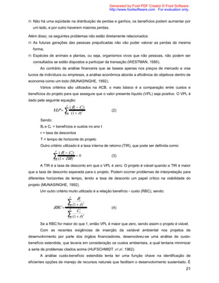 21
n Não há uma eqüidade na distribuição de perdas e ganhos; os benefícios podem aumentar por
um lado, e por outro haverem maiores perdas.
Além disso, os seguintes problemas não estão diretamente relacionados:
n As futuras gerações das pessoas prejudicadas não vão poder valorar as perdas da mesma
forma;
n Espécies de animais e plantas, ou seja, organismos vivos que não pessoas, não podem ser
consultados se estão dispostos a participar da transação (WESTMAN, 1985).
Ao contrário da análise financeira que se baseia apenas nos preços de mercado e visa
lucros de indivíduos ou empresas, a análise econômica aborda a eficiência do objetivos dentro de
economia como um todo (MUNASINGHE, 1992).
Vários critérios são utilizados na ACB, o mais básico é a comparação entre custos e
benefícios do projeto para que assegure que o valor presente líquido (VPL) seja positivo. O VPL é
dado pela seguinte equação:
VLP
B C
r
t t
t
t
T
=
−
+=
∑
( )
( )10
(2)
Sendo:
Bt e Ct = benefícios e custos no ano t
r = taxa de descontos
T = tempo de horizonte do projeto
Outro critério utilizado é a taxa interna de retorno (TIR), que pode ser definida como:
( )
( )
B C
TIR
t t
t
t
T
−
+
=
=
∑ 1
0
0
(3)
A TIR é a taxa de desconto em que o VPL é zero. O projeto é viável quando a TIR é maior
que a taxa de desconto esperada para o projeto. Podem ocorrer problemas de interpretação para
diferentes horizontes de tempo, tendo a taxa de desconto um papel crítico na viabilidade do
projeto (MUNASINGHE, 1992).
Um outro critério muito utilizado é a relação benefício - custo (RBC), sendo:
RBC
B
r
C
r
t
t
t
T
t
t
t
T
=
+






+






=
=
∑
∑
( )
( )
1
1
0
0
(4)
Se a RBC for maior do que 1, então VPL é maior que zero, sendo assim o projeto é viável.
Com as recentes exigências de inserção da variável ambiental nos projetos de
desenvolvimento por parte dos órgãos financiadores, desenvolveu-se uma análise de custo-
benefício estendida, que levaria em consideração os custos ambientais, a qual tentaria minimizar
a serie de problemas citados acima (HUFSCHMIDT et al., 1982).
A análise custo-benefício estendida tenta ter uma função chave na identificação de
eficientes opções de manejo de recursos naturais que facilitam o desenvolvimento sustentado. É
Generated by Foxit PDF Creator © Foxit Software
http://www.foxitsoftware.com For evaluation only.
 
