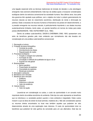22
uma ligação essencial entre as técnicas tradicionais de tomada de decisão e uma abordagem
emergente mais sensível ambientalmente. Este tipo de análise ajuda a incorporar considerações
ecológicas dentro da estrutura convencional da sociedade humana. Nos últimos anos, boa parte
dos governos têm ajustado suas políticas, com o objetivo de incluir o próprio gerenciamento de
recursos naturais ao lado do crescimento econômico, distribuição de renda e diminuição de
pobreza. Dada a escassez de recursos humanos e financeiros nos países em desenvolvimento, e
a pressão emergente nos recursos naturais, é particularmente importante o uso destes recursos
sustentavelmente limitados, tendo estes, um grande benefício em termos de metas para estes
países (MUNASINGHE, 1992; HUFSCHIMIDT et al., 1982).
Dentro da análise custo-benefício, DIXON & SHERMAN (1990; 1991) apresentam uma
série de benefícios gerados pelo meio ambiente que normalmente não são levados em
consideração em uma análise custo-benefício convencional:
1. Recreação e turismo.
2. Proteção da bacia hidrográfica
• Controle de erosão
• Amortecimento de cheias
• Regularização de vazão
3. Processos ecológicos
• Fixação e ciclagem de nutrientes
• Formação do solo
• Circulação e melhoria da qualidade da água e do ar
• Suporte de vida global
4. Biodiversidade
• Banco genético
• Preservação de espécies
• Diversidade de espécies
• Mudanças evolutivas
5. Educação e pesquisa
6. Benefícios com mercado
7. Benefícios sem mercado
• Estéticos
• Espiritual
• Históricos e culturais
• Valor de existência
8. Valores futuros
• Valor de opção
Levando-se em consideração os custos, o custo de oportunidade é um conceito muito
importante dentro da análise econômica do ambiente. Este tipo de custo representa os benefícios
que os indivíduos e a sociedade perdem quando o meio ambiente é degradado. Estes custos
incluem o que se deixa de extrair do local (animais, madeiras etc.). Não são considerados apenas
os recursos diretos encontrados no local mas também aqueles que poderiam ter sido
desenvolvidos através de uma exploração mais intensiva. O custo de oportunidade inclui os
benefícios que poderiam ter sido ganhos da conversão para um uso alternativo. Este tipo de
Generated by Foxit PDF Creator © Foxit Software
http://www.foxitsoftware.com For evaluation only.
 