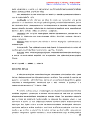 23
custo, seja grande ou pequeno, pode representar um papel importante no processo de tomada de
decisão política (DIXON & SHERMAN, 1990).
Para a elaboração de uma análise de custo benefício é seguido o procedimento chamado
ciclo do projeto (ABAZA, 1993):
Identificação: durante esta fase, as idéias de projeto que representam uma grande
prioridade no uso de recursos naturais por parte dos países para obter desenvolvimento, devem
ser identificados. Estas idéias passariam por um teste preliminar de viabilidade. Isto requer que se
assegure soluções técnicas e institucionais com custos comensurados e com a expectativa dos
benefícios. Serão adotadas políticas convenientes e apropriadas.
Preparação: uma vez que o projeto passou pela fase de identificação, deve ser feito um
refinamento do projeto em todas suas dimensões: técnica, econômica, ambiental, financeira,
social e institucional.
Estimativa: nesta fase ocorre uma avaliação da eficiência do projeto e a justificativa de sua
implementação.
Implementação: Esse estágio abrange da atual situação de desenvolvimento do projeto até
sua fase operacional. Incluindo o monitoramento e supervisão do projeto.
Avaliação: é feita uma avaliação após o projeto para estimar a extensão de sua realização,
e verificar os conhecimentos adquiridos com a experiência, para implementação em projetos
futuros .
INTRODUÇÃO À ECONOMIA ECOLÓGICA
CONCEITOS GERAIS
A economia ecológica é uma nova abordagem transdiciplinar que contempla toda a gama
de inter-relacionamentos entre sistemas econômico e ecológico. Esta amplitude é essencial, se
quisermos compreender e administrar nosso planeta com sabedoria diante dos problemas globais
crescentes e interdependentes relacionados com o meio ambiente, a população e o
desenvolvimento econômico (COSTANZA, 1994).
A economia ecológica procura uma abordagem preventiva contra as catástrofes ambientais
iminentes, pregando a conservação de recursos naturais através de uma ótica que considere
adequadamente as necessidades potenciais das gerações futuras. Essa abordagem pressupõe
que os limites ao crescimento fundamentados na escassez dos recursos naturais e sua
capacidade de suporte são reais e não necessariamente superáveis através do desenvolvimento
tecnológico. Isso significa que ao lado dos mecanismos tradicionais de alocação e distribuição
geralmente aceitos na análise econômica, a economia ecológica acrescentaria o conceito de
escala, no que se refere ao volume físico da matéria e energia que é convertido e absorvido nos
processos entrópicos da expansão econômica. A escala sustentável se adapta de forma gradativa
Generated by Foxit PDF Creator © Foxit Software
http://www.foxitsoftware.com For evaluation only.
 