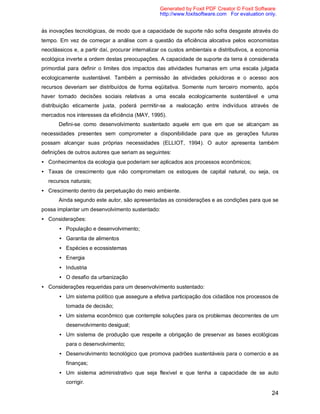 24
às inovações tecnológicas, de modo que a capacidade de suporte não sofra desgaste através do
tempo. Em vez de começar a análise com a questão da eficiência alocativa pelos economistas
neoclássicos e, a partir daí, procurar internalizar os custos ambientais e distributivos, a economia
ecológica inverte a ordem destas preocupações. A capacidade de suporte da terra é considerada
primordial para definir o limites dos impactos das atividades humanas em uma escala julgada
ecologicamente sustentável. Também a permissão às atividades poluidoras e o acesso aos
recursos deveriam ser distribuídos de forma eqüitativa. Somente num terceiro momento, após
haver tomado decisões sociais relativas a uma escala ecologicamente sustentável e uma
distribuição eticamente justa, poderá permitir-se a realocação entre indivíduos através de
mercados nos interesses da eficiência (MAY, 1995).
Defini-se como desenvolvimento sustentado aquele em que em que se alcançam as
necessidades presentes sem comprometer a disponibilidade para que as gerações futuras
possam alcançar suas próprias necessidades (ELLIOT, 1994). O autor apresenta também
definições de outros autores que seriam as seguintes:
• Conhecimentos da ecologia que poderiam ser aplicados aos processos econômicos;
• Taxas de crescimento que não comprometam os estoques de capital natural, ou seja, os
recursos naturais;
• Crescimento dentro da perpetuação do meio ambiente.
Ainda segundo este autor, são apresentadas as considerações e as condições para que se
possa implantar um desenvolvimento sustentado:
• Considerações:
• População e desenvolvimento;
• Garantia de alimentos
• Espécies e ecossistemas
• Energia
• Industria
• O desafio da urbanização
• Considerações requeridas para um desenvolvimento sustentado:
• Um sistema político que assegure a efetiva participação dos cidadãos nos processos de
tomada de decisão;
• Um sistema econômico que contemple soluções para os problemas decorrentes de um
desenvolvimento desigual;
• Um sistema de produção que respeite a obrigação de preservar as bases ecológicas
para o desenvolvimento;
• Desenvolvimento tecnológico que promova padrões sustentáveis para o comercio e as
finanças;
• Um sistema administrativo que seja flexível e que tenha a capacidade de se auto
corrigir.
Generated by Foxit PDF Creator © Foxit Software
http://www.foxitsoftware.com For evaluation only.
 