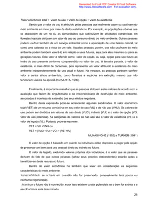 26
Valor econômico total = Valor de uso + Valor de opção + Valor de existência
Sendo que o valor de uso é atribuído pelas pessoas que realmente usam ou usufruem do
meio ambiente em risco, por meio de dados estatísticos. Por exemplo, as populações urbanas que
se abastecem de um rio ou as comunidades que sobrevivem de atividades extrativistas em
florestas tropicais atribuem um valor de uso ao consumo direto do meio ambiente. Outras pessoas
podem usufruir também de um serviço ambiental como a apreciação de uma beleza natural, tal
como uma catarata ou a vista de um vale. Aquelas pessoas, porém, que não usufruem do meio
ambiente podem também valorá-lo em relação a usos futuros, seja para elas mesmas ou para as
gerações futuras. Este valor é referido como valor de opção, ou seja, opção para uso futuro ao
invés do uso presente conforme compreendido no valor de uso. A terceira parcela, o valor de
existência, é mais difícil de conceituar, pois representa um valor atribuído à existência do meio
ambiente independentemente do uso atual e futuro. Na verdade, as pessoas parecem conferir
valor a certos ativos ambientais, como florestas e espécies em extinção, mesmo que não
tencionem usá-los ou apreciá-los (MOTTA, 1990).
Finalmente, é importante ressaltar que as pessoas atribuem estes valores de acordo com a
avaliação que fazem da singularidade e da irreversibilidade da destruição do meio ambiente,
associadas à incerteza da extensão dos seus efeitos negativos.
Dentro desta expressão pode-se acrescentar algumas subdivisões. O valor econômico
total (VET) de um recurso consistiria em seu valor de uso (VU) e de não uso (VNU). Os valores de
uso podem ser divididos em valores de uso direto (VUD), indireto (VUI) e o valor de opção (VO,
valor de uso potencial). As categorias de valores de não uso são o valor de existência (VE) e o
valor de legado (VL). Portanto pode-se escrever:
VET = VU +VNU ou
VET = [VUD +VUI +VO] + [VE +VL]
MUNASINGHE (1992) e TURNER (1991)
O valor de opção é baseado em quanto os indivíduos estão dispostos a pagar pela opção
de preservar um bem para uso pessoal direto ou indireto no futuro.
O valor de legado, excluindo valores próprios dos indivíduos, é o valor que as pessoas
derivam do fato de que outras pessoas (talvez seus próprios descendentes) estarão aptas a
beneficiar-se deste recurso no futuro.
Dentro do valor econômico há também que levar em consideração as seguintes
características do meio ambiente:
Irreversibilidade: se o bem em questão não for preservado, provavelmente terá pouca ou
nenhuma regeneração.
Incerteza: o futuro não é conhecido, e por isso existem custos potenciais se o bem for extinto e a
escolha futura esta determinada.
Generated by Foxit PDF Creator © Foxit Software
http://www.foxitsoftware.com For evaluation only.
 