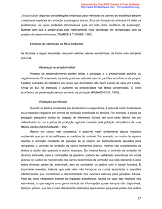 27
Singularidade: algumas considerações empíricas para mensurar os valores de existência tendem
a relacionar espécies em extinção e paisagens únicas. Esta combinação de atributos irá deter as
preferências, as quais poderiam direcionar-se para um lado mais cauteloso da exploração,
fazendo com que a preservação seja relativamente mais favorecida em comparação com os
projetos de desenvolvimento (PEARCE & TURNER, 1990).
Técnicas de valoração do Meio Ambiente
As técnicas a seguir resumidas procuram estimar valores econômicos, da forma mas completa
possível.
Mudanças na produtividade
Projetos de desenvolvimento podem afetar a produção e a produtividade positiva ou
negativamente. O incremento da saída pode ser valorada usando padrões econômicos de preços.
Existem exemplos de trabalhos em casos que demostram isto. Num estudo de caso em Lesoto,
Africa do Sul, foi estimado o aumento da produtividade nas terras conservadas. O valor
econômico da preservação seria o aumento na produção (MUNASINGHE, 1992),.
Produção sacrificada
Quando os efeitos ambientais são localizados ou específicos, é possível medir diretamente
seus impactos negativos em termos de produção sacrificada ou perdida. Por exemplo, a perda da
produção pesqueira devido ao despejo de elementos tóxicos por uma certa fábrica em um
determinado rio, ou a perda de produção agrícola causada pela poluição atmosférica de uma
fábrica vizinha (MUNASINGHE, 1992).
Mesmo em casos mais complexos, é possível medir diretamente alguns impactos
ambientais que por si só justifiquem as medidas de controle. Por exemplo, os custos de reparos
devidos à corrosão resultante da poluição do ar podem ser suficientemente elevados para
compensar o controle de emissão de certos elementos tóxicos, mesmo não considerando os
efeitos à saúde das pessoas e outros impactos. Da mesma forma, o controle de emissão de
chumbo tetra-etila, para a combustão da gasolina, poderia ser viabilizado levando-se em conta
apenas os custos de manutenção dos carros decorrentes da corrosão que este elemento exerce
sobre diversas partes do automóvel, sem se considerar os custos com a saúde humana. É
importante ressaltar, todavia, que este valor não incorpora os custos associados a questões
intertemporais que consideram a disponibilidade dos recursos naturais para gerações futuras.
Para tal, seria necessário estimar os impactos econômicos futuros no caso dos recursos não
renováveis, o que exigiria uma gama variada de informações quase sempre não disponíveis.
Sempre, porém, que tais custos diretamente estimados representam pequenas partes dos custos
Generated by Foxit PDF Creator © Foxit Software
http://www.foxitsoftware.com For evaluation only.
 